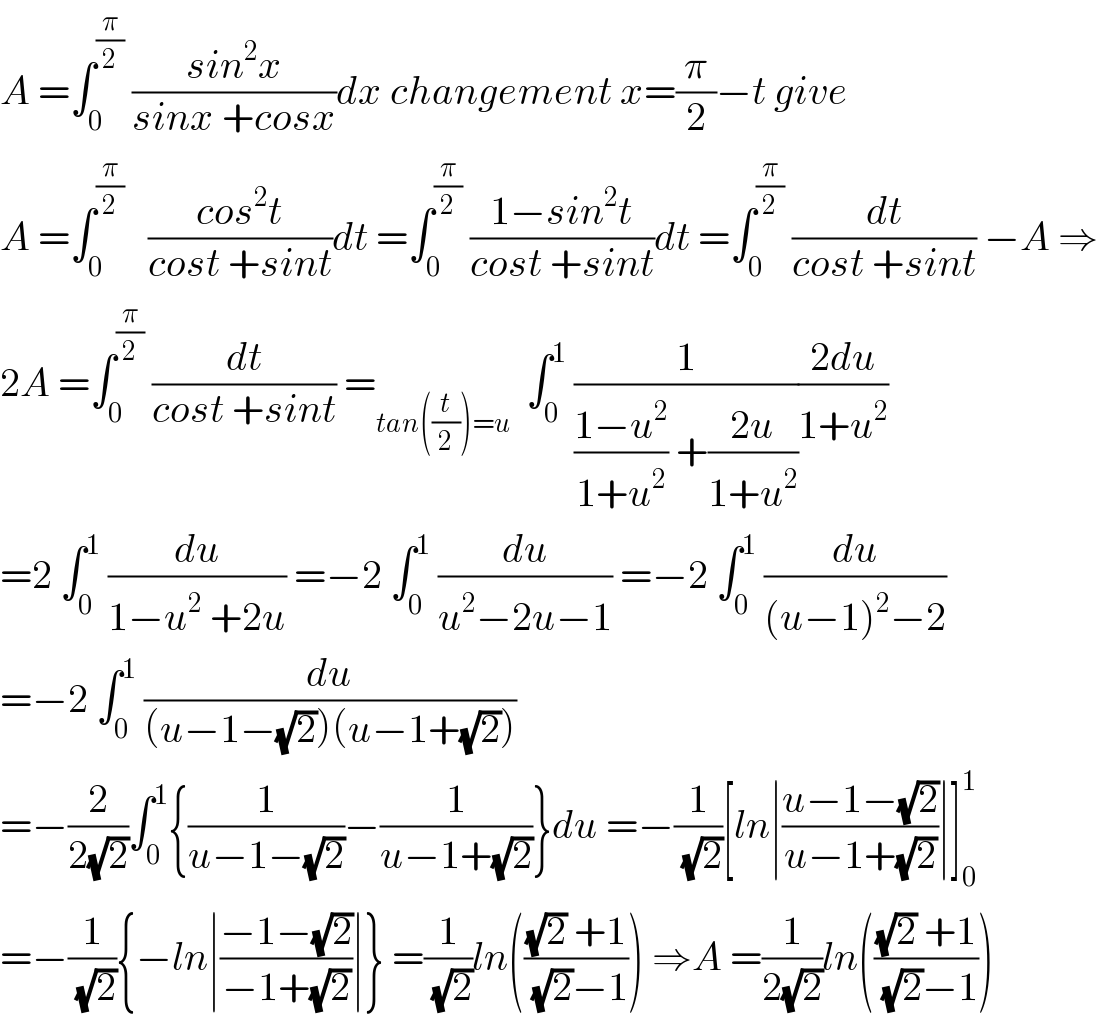 A =∫_0 ^(π/2)  ((sin^2 x)/(sinx +cosx))dx changement x=(π/2)−t give  A =∫_0 ^(π/2)    ((cos^2 t)/(cost +sint))dt =∫_0 ^(π/2)  ((1−sin^2 t)/(cost +sint))dt =∫_0 ^(π/2)  (dt/(cost +sint)) −A ⇒  2A =∫_0 ^(π/2)  (dt/(cost +sint)) =_(tan((t/2))=u)   ∫_0 ^1  (1/(((1−u^2 )/(1+u^2 )) +((2u)/(1+u^2 ))))((2du)/(1+u^2 ))  =2 ∫_0 ^1  (du/(1−u^2  +2u)) =−2 ∫_0 ^1  (du/(u^2 −2u−1)) =−2 ∫_0 ^1  (du/((u−1)^2 −2))  =−2 ∫_0 ^1  (du/((u−1−(√2))(u−1+(√2))))  =−(2/(2(√2)))∫_0 ^1 {(1/(u−1−(√2)))−(1/(u−1+(√2)))}du =−(1/(√2))[ln∣((u−1−(√2))/(u−1+(√2)))∣]_0 ^1   =−(1/(√2)){−ln∣((−1−(√2))/(−1+(√2)))∣} =(1/(√2))ln((((√2) +1)/((√2)−1))) ⇒A =(1/(2(√2)))ln((((√2) +1)/((√2)−1)))  