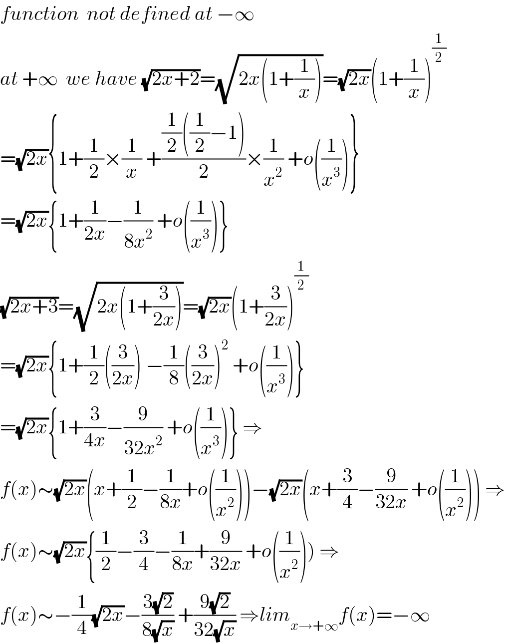 function  not defined at −∞  at +∞  we have (√(2x+2))=(√(2x(1+(1/x))))=(√(2x))(1+(1/x))^(1/2)   =(√(2x)){1+(1/2)×(1/x) +(((1/2)((1/2)−1))/2)×(1/x^2 ) +o((1/x^3 ))}  =(√(2x)){1+(1/(2x))−(1/(8x^2 )) +o((1/x^3 ))}  (√(2x+3))=(√(2x(1+(3/(2x)))))=(√(2x))(1+(3/(2x)))^(1/2)    =(√(2x)){1+(1/2)((3/(2x))) −(1/8)((3/(2x)))^2  +o((1/x^3 ))}  =(√(2x)){1+(3/(4x))−(9/(32x^2 )) +o((1/x^3 ))} ⇒  f(x)∼(√(2x))(x+(1/2)−(1/(8x))+o((1/x^2 )))−(√(2x))(x+(3/4)−(9/(32x)) +o((1/x^2 ))) ⇒  f(x)∼(√(2x)){(1/2)−(3/4)−(1/(8x))+(9/(32x)) +o((1/x^2 ))) ⇒  f(x)∼−(1/4)(√(2x))−((3(√2))/(8(√x))) +((9(√2))/(32(√x))) ⇒lim_(x→+∞) f(x)=−∞  