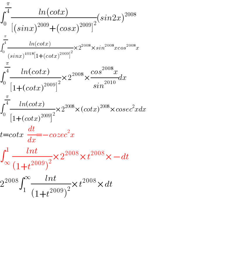 ∫_0 ^(π/4) ((ln(cotx))/([(sinx)^(2009) +(cosx)^(2009) ]^2 ))(sin2x)^(2008)   ∫_0 ^(π/4) ((ln(cotx))/((sinx)^(4018) [1+(cotx)^(2009) ]^2 ))×2^(2008) ×sin^(2008) xcos^(2008) x  ∫_0 ^(π/4) ((ln(cotx))/([1+(cotx)^(2009) ]^2 ))×2^(2008) ×((cos^(2008) x)/(sin^(2010) ))dx  ∫_0 ^(π/4) ((ln(cotx))/([1+(cotx)^(2009) ]^2 ))×2^(2008) ×(cotx)^(2008) ×cosec^2 xdx  t=cotx   (dt/dx)=−cozec^2 x  ∫_∞ ^1 ((lnt)/((1+t^(2009) )^2 ))×2^(2008) ×t^(2008) ×−dt  2^(2008) ∫_1 ^∞ ((lnt)/((1+t^(2009) )^2 ))×t^(2008) ×dt            