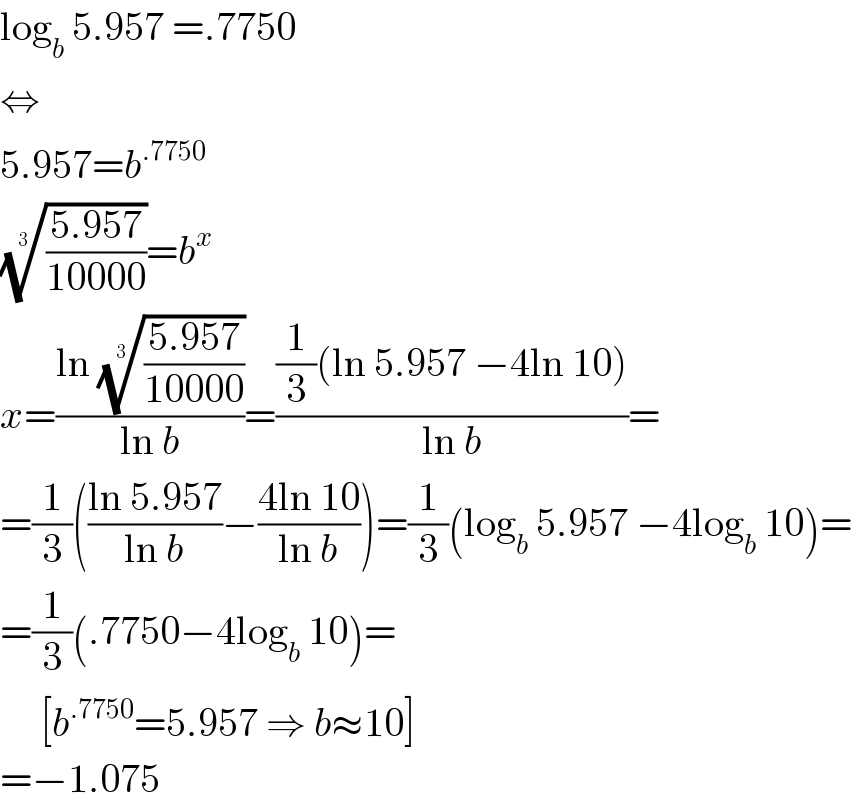 log_b  5.957 =.7750  ⇔  5.957=b^(.7750)   (((5.957)/(10000)))^(1/3) =b^x   x=((ln (((5.957)/(10000)))^(1/3) )/(ln b))=(((1/3)(ln 5.957 −4ln 10))/(ln b))=  =(1/3)(((ln 5.957)/(ln b))−((4ln 10)/(ln b)))=(1/3)(log_b  5.957 −4log_b  10)=  =(1/3)(.7750−4log_b  10)=       [b^(.7750) =5.957 ⇒ b≈10]  =−1.075  