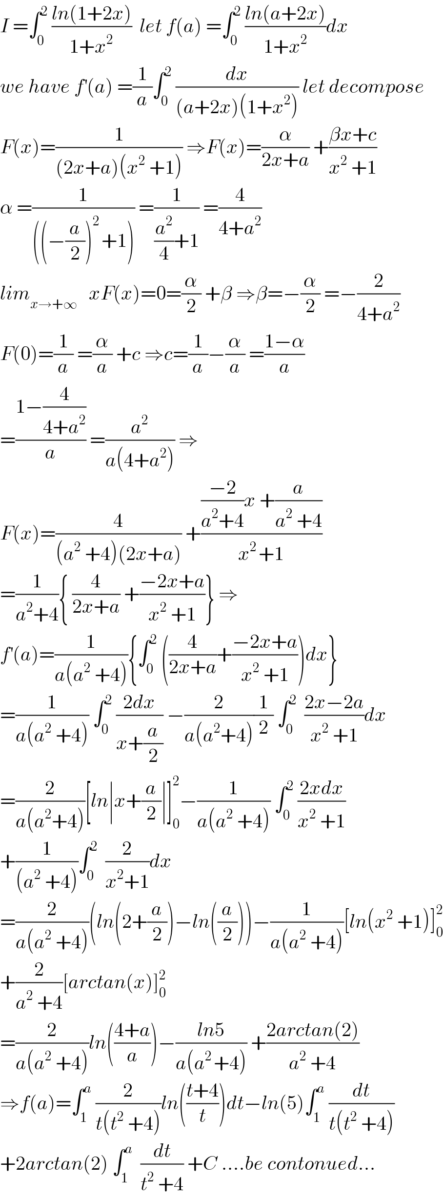 I =∫_0 ^2  ((ln(1+2x))/(1+x^2 ))  let f(a) =∫_0 ^2  ((ln(a+2x))/(1+x^2 ))dx  we have f^′ (a) =(1/a)∫_0 ^2  (dx/((a+2x)(1+x^2 ))) let decompose  F(x)=(1/((2x+a)(x^2  +1))) ⇒F(x)=(α/(2x+a)) +((βx+c)/(x^2  +1))  α =(1/(((−(a/2))^(2 ) +1))) =(1/((a^2 /4)+1)) =(4/(4+a^2 ))  lim_(x→+∞)    xF(x)=0=(α/2) +β ⇒β=−(α/2) =−(2/(4+a^2 ))  F(0)=(1/a) =(α/a) +c ⇒c=(1/a)−(α/a) =((1−α)/a)  =((1−(4/(4+a^2 )))/a) =(a^2 /(a(4+a^2 ))) ⇒  F(x)=(4/((a^2  +4)(2x+a))) +((((−2)/(a^2 +4))x +(a/(a^2  +4)))/(x^(2 ) +1))  =(1/(a^2 +4)){ (4/(2x+a)) +((−2x+a)/(x^2  +1))} ⇒  f^′ (a)=(1/(a(a^2  +4))){∫_0 ^2  ((4/(2x+a))+((−2x+a)/(x^2  +1)))dx}  =(1/(a(a^2  +4))) ∫_0 ^2  ((2dx)/(x+(a/2))) −(2/(a(a^2 +4)))(1/2) ∫_0 ^2   ((2x−2a)/(x^2  +1))dx  =(2/(a(a^2 +4)))[ln∣x+(a/2)∣]_0 ^2 −(1/(a(a^2  +4))) ∫_0 ^2  ((2xdx)/(x^2  +1))  +(1/((a^2  +4)))∫_0 ^2   (2/(x^2 +1))dx  =(2/(a(a^2  +4)))(ln(2+(a/2))−ln((a/2)))−(1/(a(a^2  +4)))[ln(x^2  +1)]_0 ^2   +(2/(a^2  +4))[arctan(x)]_0 ^2   =(2/(a(a^2  +4)))ln(((4+a)/a))−((ln5)/(a(a^(2 ) +4))) +((2arctan(2))/(a^2  +4))  ⇒f(a)=∫_1 ^a  (2/(t(t^2  +4)))ln(((t+4)/t))dt−ln(5)∫_1 ^a  (dt/(t(t^2  +4)))  +2arctan(2) ∫_1 ^a   (dt/(t^2  +4)) +C ....be contonued...  