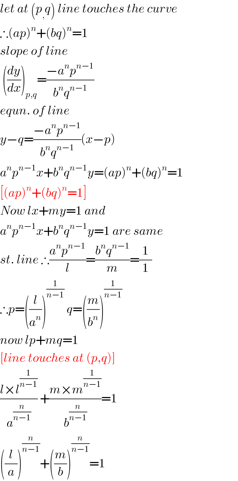 let at (p_, q) line touches the curve  ∴(ap)^n +(bq)^n =1  slope of line   ((dy/dx))_(p,q) =((−a^n p^(n−1) )/(b^n q^(n−1) ))  equn. of line  y−q=((−a^n p^(n−1) )/(b^n q^(n−1) ))(x−p)  a^n p^(n−1) x+b^n q^(n−1) y=(ap)^n +(bq)^n =1  [(ap)^n +(bq)^n =1]  Now lx+my=1 and  a^n p^(n−1) x+b^n q^(n−1) y=1 are same  st. line ∴((a^n p^(n−1) )/l)=((b^n q^(n−1) )/m)=(1/1)  ∴p=((l/a^n ))^(1/(n−1))  q=((m/b^n ))^(1/(n−1))   now lp+mq=1  [line touches at (p,q)]  ((l×l^(1/(n−1)) )/a^(n/(n−1)) ) +((m×m^(1/(n−1)) )/b^(n/(n−1)) )=1  ((l/a))^(n/(n−1)) +((m/b))^(n/(n−1)) =1  