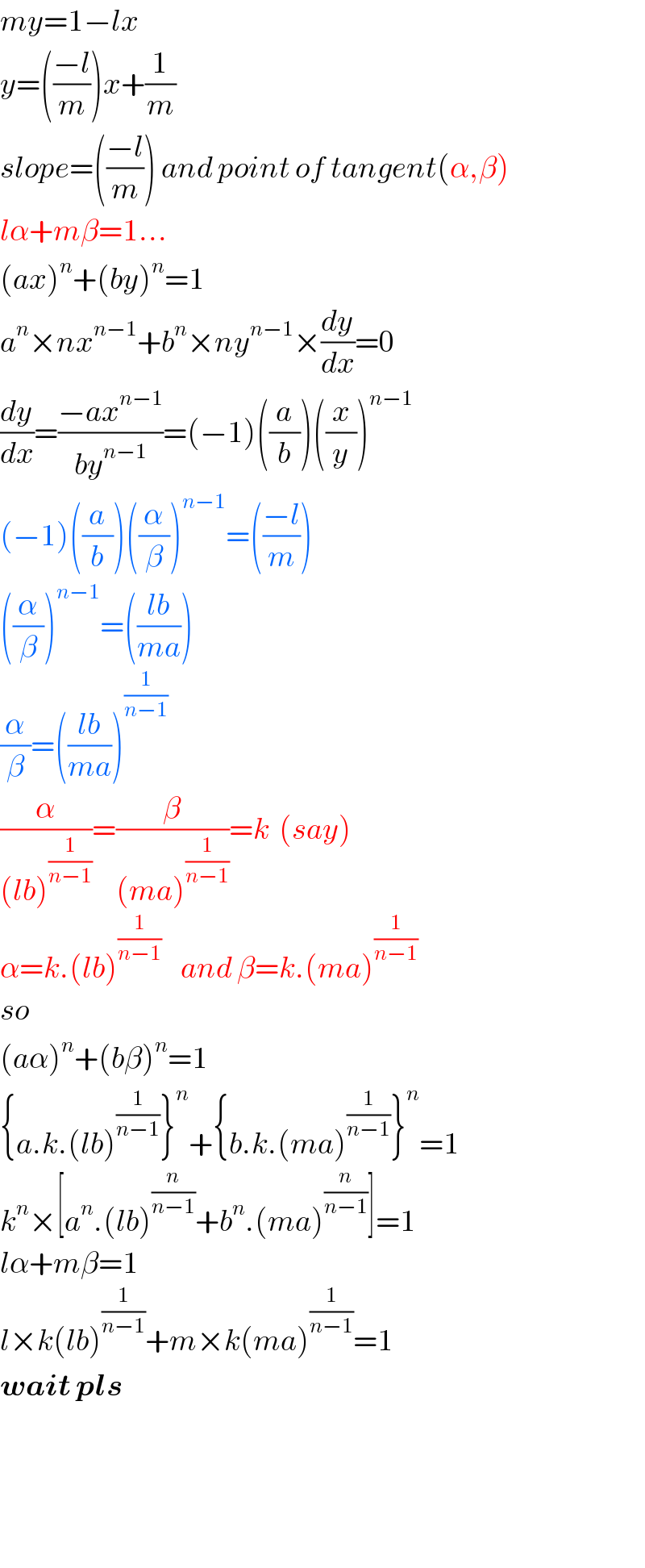 my=1−lx  y=(((−l)/m))x+(1/m)  slope=(((−l)/m)) and point of tangent(α,β)  lα+mβ=1...  (ax)^n +(by)^n =1  a^n ×nx^(n−1) +b^n ×ny^(n−1) ×(dy/dx)=0  (dy/dx)=((−ax^(n−1) )/(by^(n−1) ))=(−1)((a/b))((x/y))^(n−1)   (−1)((a/b))((α/β))^(n−1) =(((−l)/m))  ((α/β))^(n−1) =(((lb)/(ma)))  (α/β)=(((lb)/(ma)))^(1/(n−1))   (α/((lb)^(1/(n−1)) ))=(β/((ma)^(1/(n−1)) ))=k  (say)  α=k.(lb)^(1/(n−1))     and β=k.(ma)^(1/(n−1))   so   (aα)^n +(bβ)^n =1  {a.k.(lb)^(1/(n−1)) }^n +{b.k.(ma)^(1/(n−1)) }^n =1  k^n ×[a^n .(lb)^(n/(n−1)) +b^n .(ma)^(n/(n−1)) ]=1  lα+mβ=1  l×k(lb)^(1/(n−1)) +m×k(ma)^(1/(n−1)) =1  wait pls        