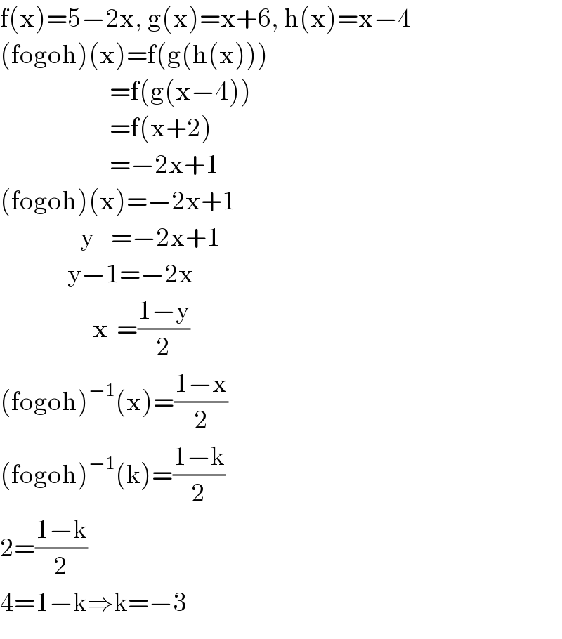f(x)=5−2x, g(x)=x+6, h(x)=x−4  (fogoh)(x)=f(g(h(x)))                            =f(g(x−4))                            =f(x+2)                            =−2x+1  (fogoh)(x)=−2x+1                     y    =−2x+1                  y−1=−2x                        x  =((1−y)/2)  (fogoh)^(−1) (x)=((1−x)/2)  (fogoh)^(−1) (k)=((1−k)/2)  2=((1−k)/2)  4=1−k⇒k=−3  