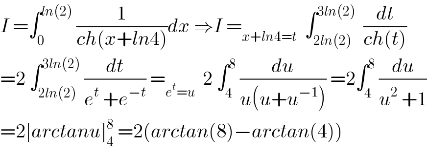 I =∫_0 ^(ln(2))  (1/(ch(x+ln4)))dx ⇒I =_(x+ln4=t)   ∫_(2ln(2)) ^(3ln(2))   (dt/(ch(t)))  =2 ∫_(2ln(2)) ^(3ln(2))  (dt/(e^t  +e^(−t) )) =_(e^t =u)   2 ∫_4 ^8  (du/(u(u+u^(−1) ))) =2∫_4 ^8  (du/(u^2  +1))  =2[arctanu]_4 ^8  =2(arctan(8)−arctan(4))  