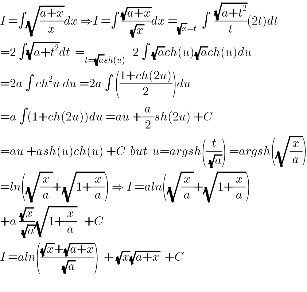 I =∫(√((a+x)/x))dx ⇒I =∫ ((√(a+x))/(√x))dx =_((√x)=t)   ∫  ((√(a+t^2 ))/t)(2t)dt  =2 ∫(√(a+t^2 ))dt  =_(t=(√a)sh(u))    2 ∫ (√a)ch(u)(√a)ch(u)du  =2a ∫ ch^2 u du =2a ∫ (((1+ch(2u))/2))du  =a ∫(1+ch(2u))du =au +(a/2)sh(2u) +C  =au +ash(u)ch(u) +C  but  u=argsh((t/(√a))) =argsh((√(x/a)))  =ln((√(x/a))+(√(1+(x/a)))) ⇒ I =aln((√(x/a))+(√(1+(x/a))))  +a ((√x)/(√a))(√(1+(x/a)))   +C  I =aln((((√x)+(√(a+x)))/(√a)))  + (√x)(√(a+x))  +C    