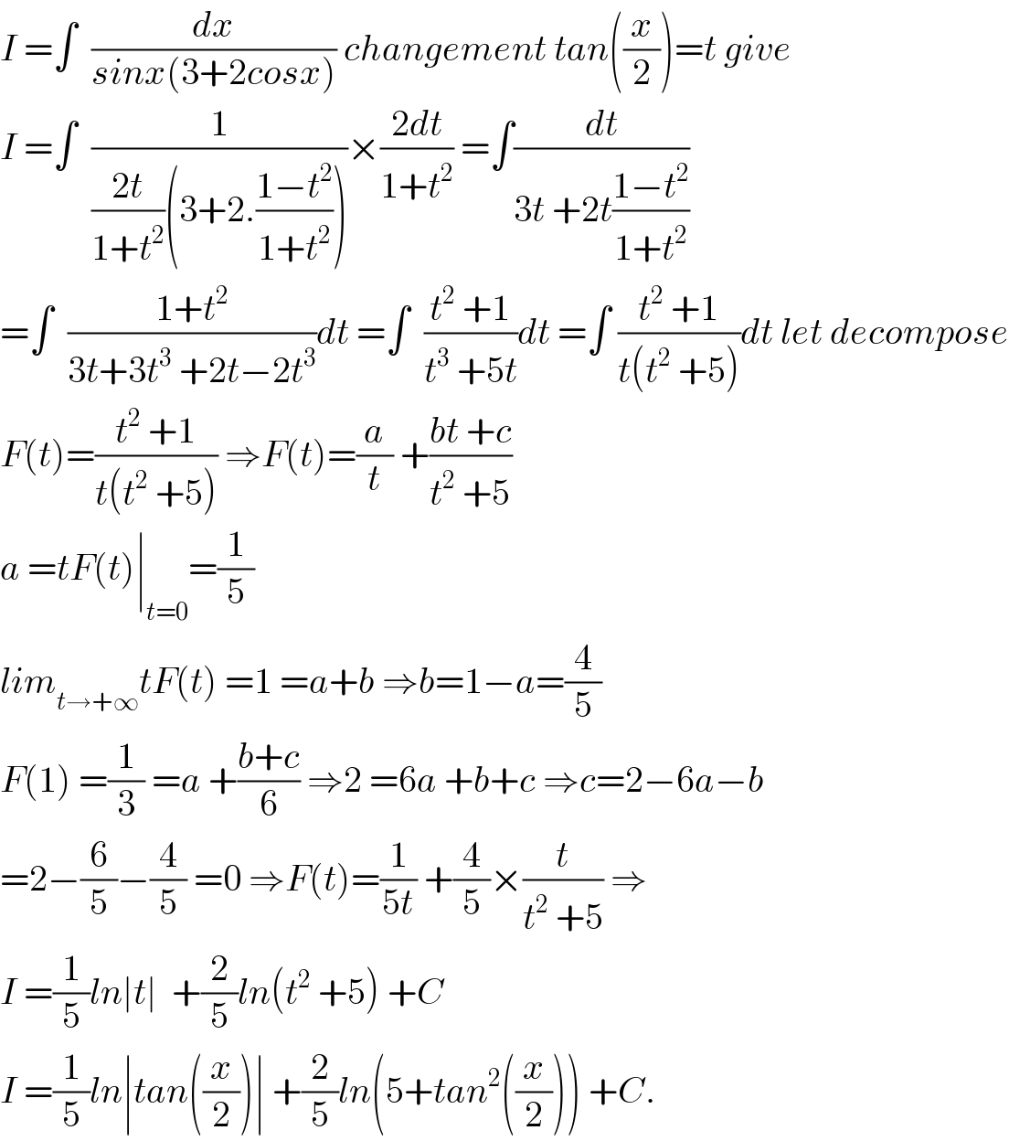 I =∫  (dx/(sinx(3+2cosx))) changement tan((x/2))=t give  I =∫  (1/(((2t)/(1+t^2 ))(3+2.((1−t^2 )/(1+t^2 )))))×((2dt)/(1+t^2 )) =∫(dt/(3t +2t((1−t^2 )/(1+t^2 ))))  =∫  ((1+t^2 )/(3t+3t^3  +2t−2t^3 ))dt =∫  ((t^2  +1)/(t^3  +5t))dt =∫ ((t^2  +1)/(t(t^2  +5)))dt let decompose  F(t)=((t^2  +1)/(t(t^2  +5))) ⇒F(t)=(a/t) +((bt +c)/(t^2  +5))  a =tF(t)∣_(t=0) =(1/5)  lim_(t→+∞) tF(t) =1 =a+b ⇒b=1−a=(4/5)  F(1) =(1/3) =a +((b+c)/6) ⇒2 =6a +b+c ⇒c=2−6a−b  =2−(6/5)−(4/5) =0 ⇒F(t)=(1/(5t)) +(4/5)×(t/(t^2  +5)) ⇒  I =(1/5)ln∣t∣  +(2/5)ln(t^2  +5) +C  I =(1/5)ln∣tan((x/2))∣ +(2/5)ln(5+tan^2 ((x/2))) +C.  