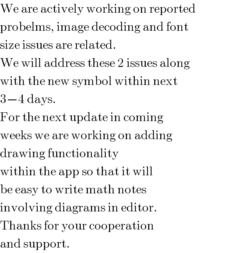 We are actively working on reported  probelms, image decoding and font  size issues are related.  We will address these 2 issues along  with the new symbol within next  3−4 days.  For the next update in coming  weeks we are working on adding  drawing functionality  within the app so that it will  be easy to write math notes  involving diagrams in editor.  Thanks for your cooperation  and support.  