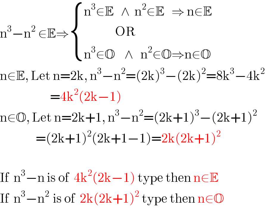 n^3 −n^2  ∈E⇒ { ((n^3 ∈E   ∧  n^2 ∈E   ⇒ n∈E)),((             OR)),((n^3 ∈O    ∧   n^2 ∈O⇒n∈O)) :}  n∈E, Let n=2k, n^3 −n^2 =(2k)^3 −(2k)^2 =8k^3 −4k^2                        =4k^2 (2k−1)  n∈O, Let n=2k+1, n^3 −n^2 =(2k+1)^3 −(2k+1)^2                  =(2k+1)^2 (2k+1−1)=2k(2k+1)^2     If  n^3 −n is of  4k^2 (2k−1) type then n∈E  If  n^3 −n^(2  ) is of  2k(2k+1)^2  type then n∈O  