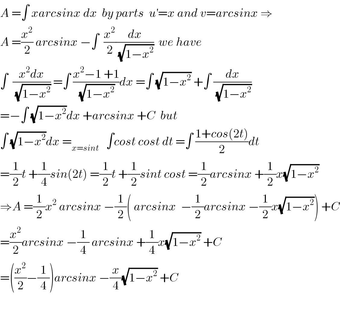 A =∫ xarcsinx dx  by parts  u^′ =x and v=arcsinx ⇒  A =(x^2 /2) arcsinx −∫  (x^2 /2)(dx/(√(1−x^2 )))  we have  ∫  ((x^2 dx)/(√(1−x^2 ))) =∫ ((x^2 −1 +1)/(√(1−x^2 )))dx =∫ (√(1−x^2 )) +∫ (dx/(√(1−x^2 )))  =−∫ (√(1−x^2 ))dx +arcsinx +C  but  ∫ (√(1−x^2 ))dx =_(x=sint)    ∫cost cost dt =∫ ((1+cos(2t))/2)dt  =(1/2)t +(1/4)sin(2t) =(1/2)t +(1/2)sint cost =(1/2)arcsinx +(1/2)x(√(1−x^2 ))  ⇒A =(1/2)x^2  arcsinx −(1/2)( arcsinx  −(1/2)arcsinx −(1/2)x(√(1−x^2 ))) +C  =(x^2 /2)arcsinx −(1/4) arcsinx +(1/4)x(√(1−x^2 )) +C  =((x^2 /2)−(1/4))arcsinx −(x/4)(√(1−x^2 )) +C    