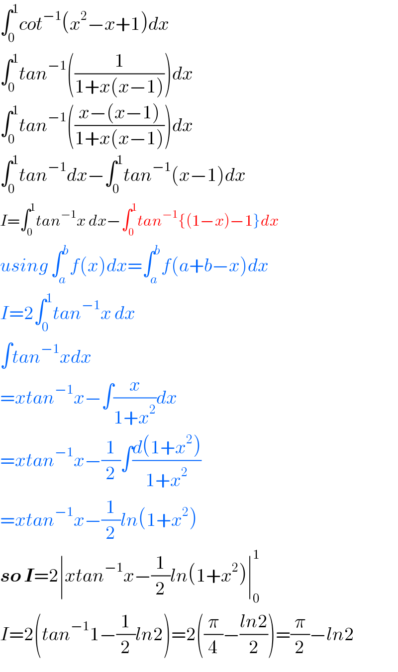 ∫_0 ^1 cot^(−1) (x^2 −x+1)dx  ∫_0 ^1 tan^(−1) ((1/(1+x(x−1))))dx  ∫_0 ^1 tan^(−1) (((x−(x−1))/(1+x(x−1))))dx  ∫_0 ^1 tan^(−1) dx−∫_0 ^1 tan^(−1) (x−1)dx  I=∫_0 ^1 tan^(−1) x dx−∫_0 ^1 tan^(−1) {(1−x)−1}dx  using ∫_a ^b f(x)dx=∫_a ^b f(a+b−x)dx  I=2∫_0 ^1 tan^(−1) x dx  ∫tan^(−1) xdx  =xtan^(−1) x−∫(x/(1+x^2 ))dx  =xtan^(−1) x−(1/2)∫((d(1+x^2 ))/(1+x^2 ))  =xtan^(−1) x−(1/2)ln(1+x^2 )  so I=2∣xtan^(−1) x−(1/2)ln(1+x^2 )∣_0 ^1   I=2(tan^(−1) 1−(1/2)ln2)=2((π/4)−((ln2)/2))=(π/2)−ln2  