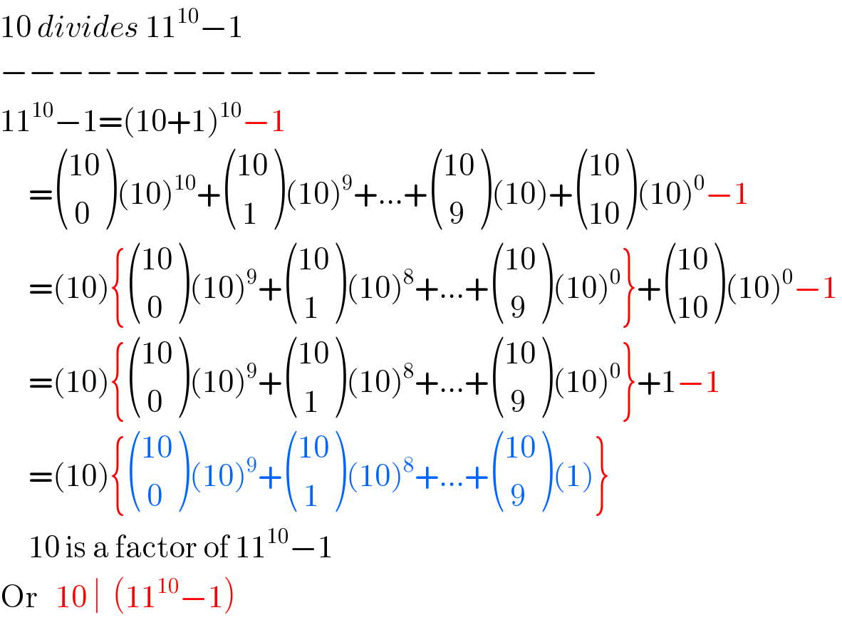 10 divides 11^(10) −1  −−−−−−−−−−−−−−−−−−−−−  11^(10) −1=(10+1)^(10) −1       = (((10)),(( 0)) )(10)^(10) + (((10)),(( 1)) )(10)^9 +...+ (((10)),(( 9)) )(10)+ (((10)),((10)) )(10)^0 −1       =(10){ (((10)),(( 0)) )(10)^9 + (((10)),(( 1)) )(10)^8 +...+ (((10)),(( 9)) )(10)^0 }+ (((10)),((10)) )(10)^0 −1       =(10){ (((10)),(( 0)) )(10)^9 + (((10)),(( 1)) )(10)^8 +...+ (((10)),(( 9)) )(10)^0 }+1−1       =(10){ (((10)),(( 0)) )(10)^9 + (((10)),(( 1)) )(10)^8 +...+ (((10)),(( 9)) )(1)}       10 is a factor of 11^(10) −1  Or   10 ∣  (11^(10) −1)  