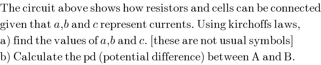 The circuit above shows how resistors and cells can be connected  given that a,b and c represent currents. Using kirchoffs laws,  a) find the values of a,b and c. [these are not usual symbols]  b) Calculate the pd (potential difference) between A and B.  