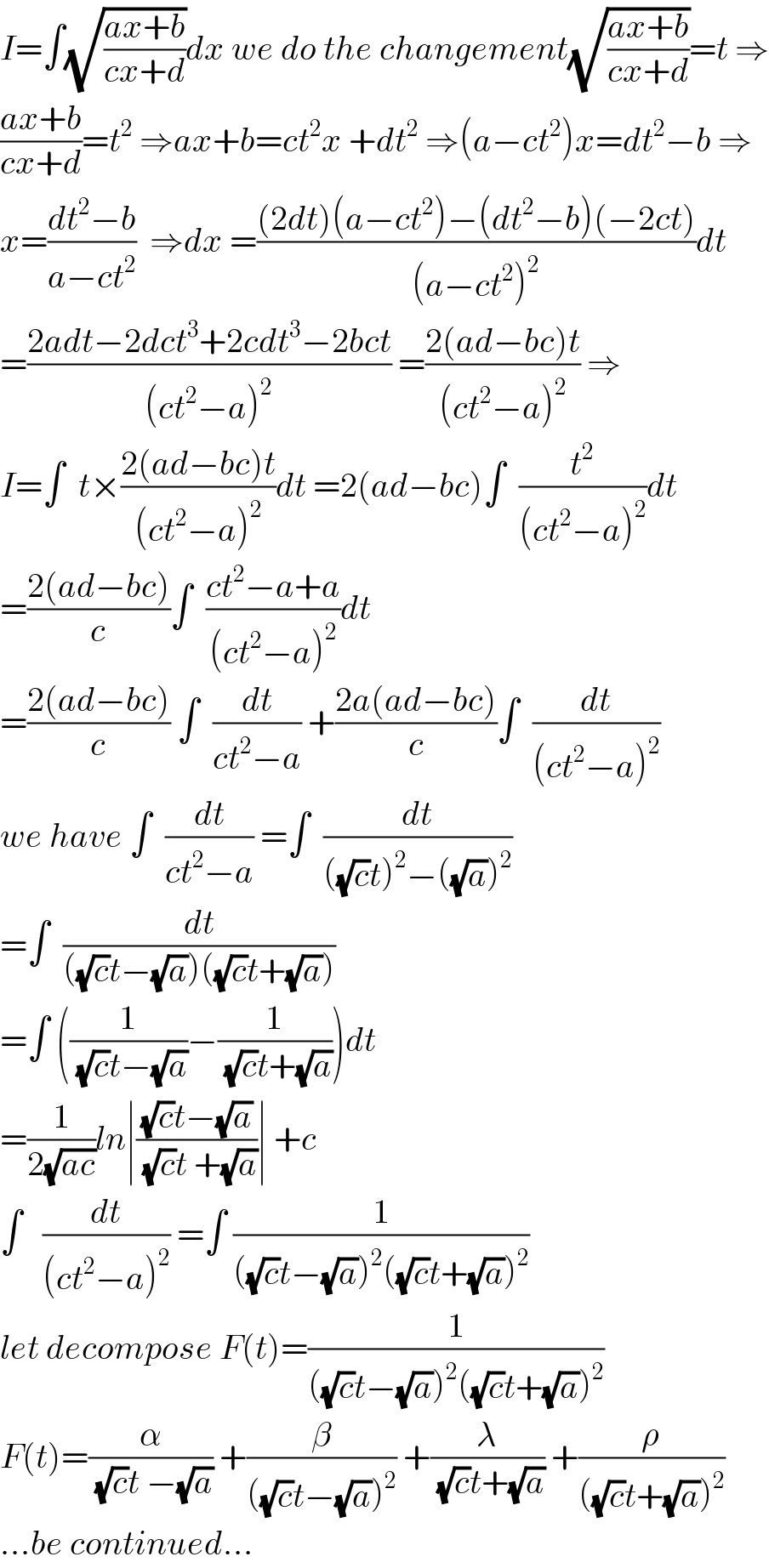 I=∫(√((ax+b)/(cx+d)))dx we do the changement(√((ax+b)/(cx+d)))=t ⇒  ((ax+b)/(cx+d))=t^2  ⇒ax+b=ct^2 x +dt^2  ⇒(a−ct^2 )x=dt^2 −b ⇒  x=((dt^2 −b)/(a−ct^2 ))  ⇒dx =(((2dt)(a−ct^2 )−(dt^2 −b)(−2ct))/((a−ct^2 )^2 ))dt  =((2adt−2dct^3 +2cdt^3 −2bct)/((ct^2 −a)^2 )) =((2(ad−bc)t)/((ct^2 −a)^2 )) ⇒  I=∫  t×((2(ad−bc)t)/((ct^2 −a)^2 ))dt =2(ad−bc)∫  (t^2 /((ct^2 −a)^2 ))dt  =((2(ad−bc))/c)∫  ((ct^2 −a+a)/((ct^2 −a)^2 ))dt  =((2(ad−bc))/c) ∫  (dt/(ct^2 −a)) +((2a(ad−bc))/c)∫  (dt/((ct^2 −a)^2 ))  we have ∫  (dt/(ct^2 −a)) =∫  (dt/(((√c)t)^2 −((√a))^2 ))  =∫  (dt/(((√c)t−(√a))((√c)t+(√a))))  =∫ ((1/((√c)t−(√a)))−(1/((√c)t+(√a))))dt  =(1/(2(√(ac))))ln∣(((√c)t−(√a))/((√c)t +(√a)))∣ +c  ∫   (dt/((ct^2 −a)^2 )) =∫ (1/(((√c)t−(√a))^2 ((√c)t+(√a))^2 ))  let decompose F(t)=(1/(((√c)t−(√a))^2 ((√c)t+(√a))^2 ))  F(t)=(α/((√c)t −(√a))) +(β/(((√c)t−(√a))^2 )) +(λ/((√c)t+(√a))) +(ρ/(((√c)t+(√a))^2 ))  ...be continued...  