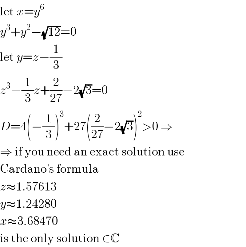 let x=y^6   y^3 +y^2 −(√(12))=0  let y=z−(1/3)  z^3 −(1/3)z+(2/(27))−2(√3)=0  D=4(−(1/3))^3 +27((2/(27))−2(√3))^2 >0 ⇒  ⇒ if you need an exact solution use  Cardano′s formula  z≈1.57613  y≈1.24280  x≈3.68470  is the only solution ∈C  