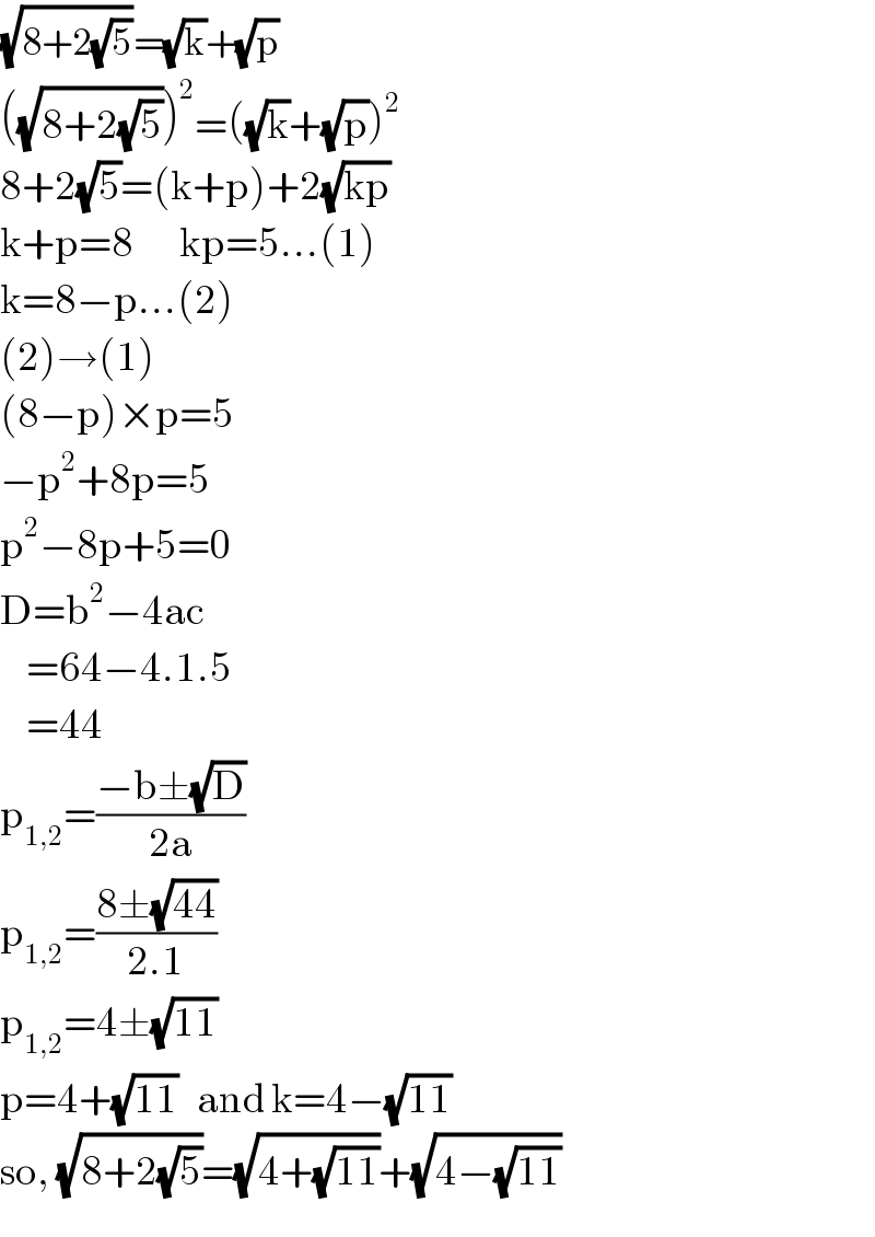 (√(8+2(√5)))=(√k)+(√p)  ((√(8+2(√5))))^2 =((√k)+(√p))^2   8+2(√5)=(k+p)+2(√(kp))  k+p=8       kp=5...(1)  k=8−p...(2)  (2)→(1)  (8−p)×p=5  −p^2 +8p=5  p^2 −8p+5=0  D=b^2 −4ac      =64−4.1.5      =44  p_(1,2) =((−b±(√D))/(2a))  p_(1,2) =((8±(√(44)))/(2.1))  p_(1,2) =4±(√(11))  p=4+(√(11))   and k=4−(√(11))  so, (√(8+2(√5)))=(√(4+(√(11))))+(√(4−(√(11))))  