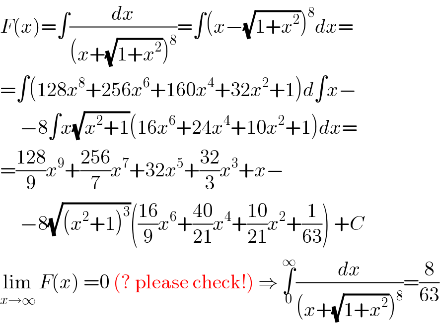 F(x)=∫(dx/((x+(√(1+x^2 )))^8 ))=∫(x−(√(1+x^2 )))^8 dx=  =∫(128x^8 +256x^6 +160x^4 +32x^2 +1)d∫x−       −8∫x(√(x^2 +1))(16x^6 +24x^4 +10x^2 +1)dx=  =((128)/9)x^9 +((256)/7)x^7 +32x^5 +((32)/3)x^3 +x−       −8(√((x^2 +1)^3 ))(((16)/9)x^6 +((40)/(21))x^4 +((10)/(21))x^2 +(1/(63))) +C  lim_(x→∞)  F(x) =0 (? please check!) ⇒ ∫_0 ^∞ (dx/((x+(√(1+x^2 )))^8 ))=(8/(63))  