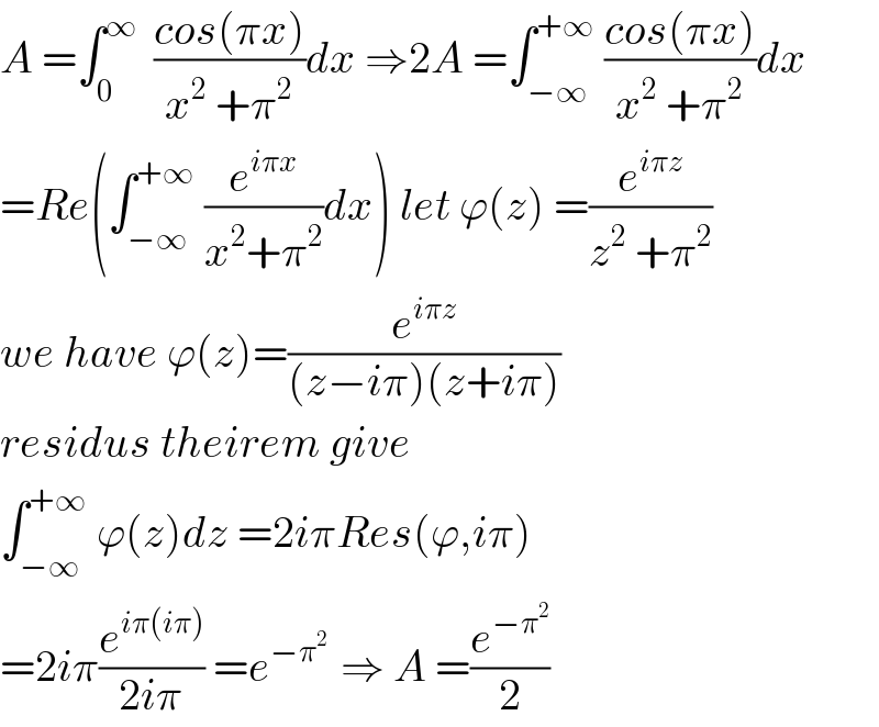 A =∫_0 ^∞   ((cos(πx))/(x^2  +π^2 ))dx ⇒2A =∫_(−∞) ^(+∞)  ((cos(πx))/(x^2  +π^2 ))dx  =Re(∫_(−∞) ^(+∞)  (e^(iπx) /(x^2 +π^2 ))dx) let ϕ(z) =(e^(iπz) /(z^2  +π^2 ))  we have ϕ(z)=(e^(iπz) /((z−iπ)(z+iπ)))  residus theirem give   ∫_(−∞) ^(+∞)  ϕ(z)dz =2iπRes(ϕ,iπ)  =2iπ(e^(iπ(iπ)) /(2iπ)) =e^(−π^2  )  ⇒ A =(e^(−π^2 ) /2)  
