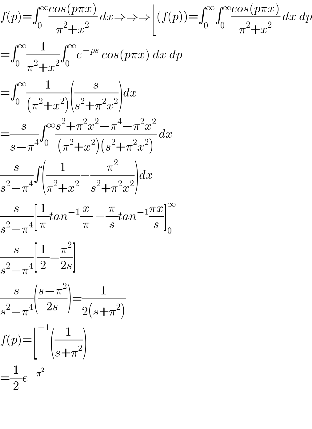 f(p)=∫_0 ^∞ ((cos(pπx))/(π^2 +x^2 )) dx⇒⇒⇒⌊(f(p))=∫_0 ^∞ ∫_0 ^∞ ((cos(pπx))/(π^2 +x^2 )) dx dp  =∫_0 ^∞ (1/(π^2 +x^2 ))∫_0 ^∞ e^(−ps)  cos(pπx) dx dp  =∫_0 ^∞ (1/((π^2 +x^2 )))((s/(s^2 +π^2 x^2 )))dx  =(s/(s−π^4 ))∫_0 ^∞ ((s^2 +π^2 x^2 −π^4 −π^2 x^2 )/((π^2 +x^2 )(s^2 +π^2 x^2 ))) dx  (s/(s^2 −π^4 ))∫((1/(π^2 +x^2 ))−(π^2 /(s^2 +π^2 x^2 )))dx  (s/(s^2 −π^4 ))[(1/π)tan^(−1) (x/π) −(π/s)tan^(−1) ((πx)/s)]_0 ^∞   (s/(s^2 −π^4 ))[(1/2)−(π^2 /(2s))]  (s/(s^2 −π^4 ))(((s−π^2 )/(2s)))=(1/(2(s+π^2 )))  f(p)=⌊^(−1) ((1/(s+π^2 )))  =(1/2)e^(−π^2    )       