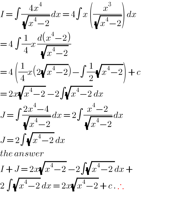 I = ∫ ((4x^4 )/(√(x^4 −2))) dx = 4∫ x ((x^3 /(√(x^4 −2)))) dx   = 4 ∫ (1/4)x ((d(x^4 −2))/(√(x^4 −2)))  = 4 ((1/4)x(2(√(x^4 −2)))−∫ (1/2)(√(x^4 −2))) + c  = 2x(√(x^4 −2)) −2∫(√(x^4 −2)) dx  J = ∫ ((2x^4 −4)/(√(x^4 −2))) dx = 2∫ ((x^4 −2)/(√(x^4 −2))) dx  J = 2∫ (√(x^4 −2)) dx  the answer   I + J = 2x(√(x^4 −2)) −2∫(√(x^4 −2 ))dx +   2 ∫ (√(x^4 −2)) dx = 2x(√(x^4 −2)) + c . ∴  