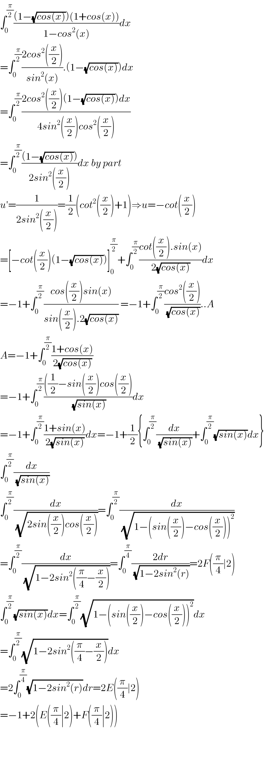 ∫_0 ^(π/2) (((1−(√(cos(x))))(1+cos(x)))/(1−cos^2 (x)))dx  =∫_0 ^(π/2) ((2cos^2 ((x/2)))/(sin^2 (x))).(1−(√(cos(x))))dx  =∫_0 ^(π/2) ((2cos^2 ((x/2))(1−(√(cos(x))))dx)/(4sin^2 ((x/2))cos^2 ((x/2))))   =∫_0 ^(π/2) (((1−(√(cos(x)))))/(2sin^2 ((x/2))))dx by part   u′=(1/(2sin^2 ((x/2))))=(1/2)(cot^2 ((x/2))+1)⇒u=−cot((x/2))  =[−cot((x/2))(1−(√(cos(x))))]_0 ^(π/2) +∫_0 ^(π/2) ((cot((x/2)).sin(x))/(2(√(cos(x)))))dx  =−1+∫_0 ^(π/2) ((cos((x/2))sin(x))/(sin((x/2)).2(√(cos(x))))) =−1+∫_0 ^(π/2) ((cos^2 ((x/2)))/(√(cos(x))))..A  A=−1+∫_0 ^(π/2) ((1+cos(x))/(2(√(cos(x)))))  =−1+∫_0 ^(π/2) ((((1/2)−sin((x/2))cos((x/2)))/(√(sin(x))))dx  =−1+∫_0 ^(π/2) ((1+sin(x))/(2(√(sin(x)))))dx=−1+(1/2){∫_0 ^(π/2) (dx/(√(sin(x))))+∫_0 ^(π/2) (√(sin(x)))dx}  ∫_0 ^(π/2) (dx/(√(sin(x))))  ∫_0 ^(π/2) (dx/(√(2sin((x/2))cos((x/2)))))=∫_0 ^(π/2) (dx/(√(1−(sin((x/2))−cos((x/2)))^2 )))  =∫_0 ^(π/2) (dx/(√(1−2sin^2 ((π/4)−(x/2)))))=∫_0 ^(π/4) ((2dr)/(√(1−2sin^2 (r))))=2F((π/4)∣2)  ∫_0 ^(π/2) (√(sin(x)))dx=∫_0 ^(π/2) (√(1−(sin((x/2))−cos((x/2)))^2 ))dx  =∫_0 ^(π/2) (√(1−2sin^2 ((π/4)−(x/2))))dx  =2∫_0 ^(π/4) (√(1−2sin^2 (r)))dr=2E((π/4)∣2)  =−1+2(E((π/4)∣2)+F((π/4)∣2))      