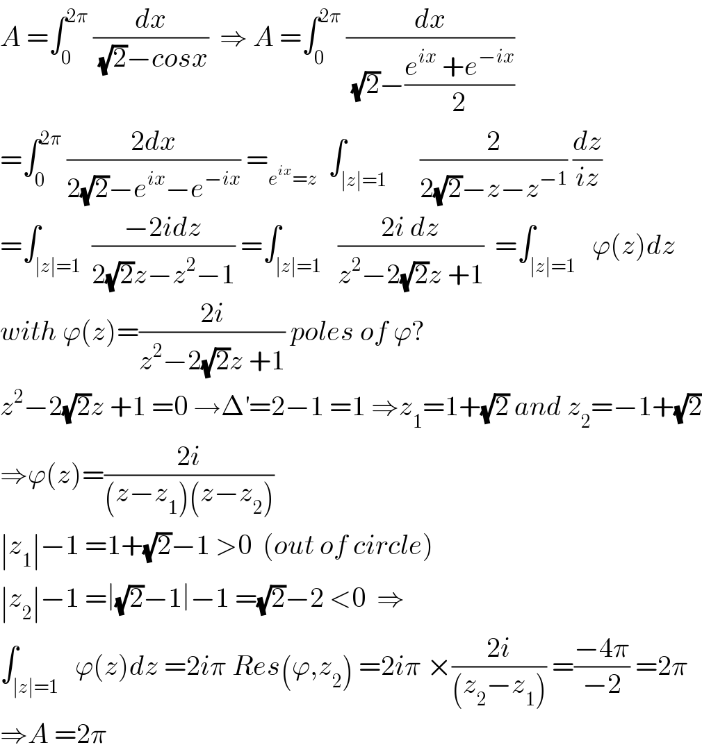 A =∫_0 ^(2π)  (dx/((√2)−cosx))  ⇒ A =∫_0 ^(2π)  (dx/((√2)−((e^(ix)  +e^(−ix) )/2)))  =∫_0 ^(2π)  ((2dx)/(2(√2)−e^(ix) −e^(−ix) )) =_(e^(ix) =z)   ∫_(∣z∣=1)      (2/(2(√2)−z−z^(−1) )) (dz/(iz))  =∫_(∣z∣=1)  ((−2idz)/(2(√2)z−z^2 −1)) =∫_(∣z∣=1)   ((2i dz)/(z^2 −2(√2)z +1))  =∫_(∣z∣=1)   ϕ(z)dz  with ϕ(z)=((2i)/(z^2 −2(√2)z +1)) poles of ϕ?  z^2 −2(√2)z +1 =0 →Δ^′ =2−1 =1 ⇒z_1 =1+(√2) and z_2 =−1+(√2)  ⇒ϕ(z)=((2i)/((z−z_1 )(z−z_2 )))  ∣z_1 ∣−1 =1+(√2)−1 >0  (out of circle)  ∣z_2 ∣−1 =∣(√2)−1∣−1 =(√2)−2 <0  ⇒  ∫_(∣z∣=1)   ϕ(z)dz =2iπ Res(ϕ,z_2 ) =2iπ ×((2i)/((z_2 −z_1 ))) =((−4π)/(−2)) =2π  ⇒A =2π  