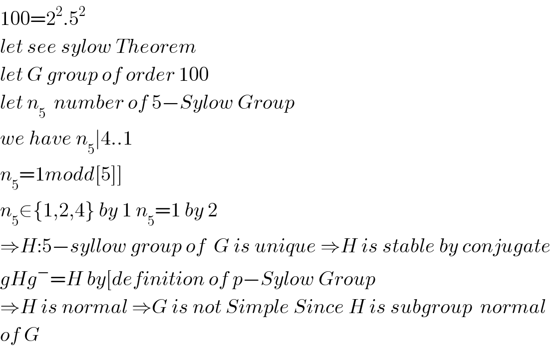 100=2^2 .5^2   let see sylow Theorem  let G group of order 100  let n_5   number of 5−Sylow Group  we have n_5 ∣4..1  n_5 =1modd[5]]  n_5 ∈{1,2,4} by 1 n_5 =1 by 2   ⇒H:5−syllow group of  G is unique ⇒H is stable by conjugate  gHg^− =H by[definition of p−Sylow Group  ⇒H is normal ⇒G is not Simple Since H is subgroup  normal  of G  