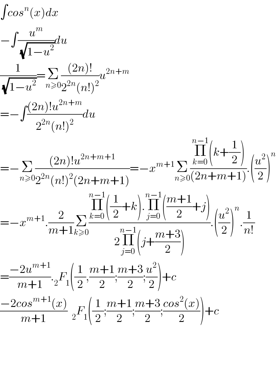 ∫cos^n (x)dx  −∫(u^m /(√(1−u^2 )))du  (1/(√(1−u^2 )))=Σ_(n≥0) (((2n)!)/(2^(2n) (n!)^2 ))u^(2n+m)   =−∫(((2n)!u^(2n+m) )/(2^(2n) (n!)^2 ))du  =−Σ_(n≥0) (((2n)!u^(2n+m+1) )/(2^(2n) (n!)^2 (2n+m+1)))=−x^(m+1) Σ_(n≥0) ((Π_(k=0) ^(n−1) (k+(1/2)))/((2n+m+1))).((u^2 /2))^n   =−x^(m+1) .(2/(m+1))Σ_(k≥0) ((Π_(k=0) ^(n−1) ((1/2)+k).Π_(j=0) ^(n−1) (((m+1)/2)+j))/(2Π_(j=0) ^(n−1) (j+((m+3)/2)))).((u^2 /2))^n .(1/(n!))  =((−2u^(m+1) )/(m+1))._2 F_1 ((1/2),((m+1)/2);((m+3)/2);(u^2 /2))+c  ((−2cos^(m+1) (x))/(m+1))  _2 F_1 ((1/2);((m+1)/2);((m+3)/2);((cos^2 (x))/2))+c        