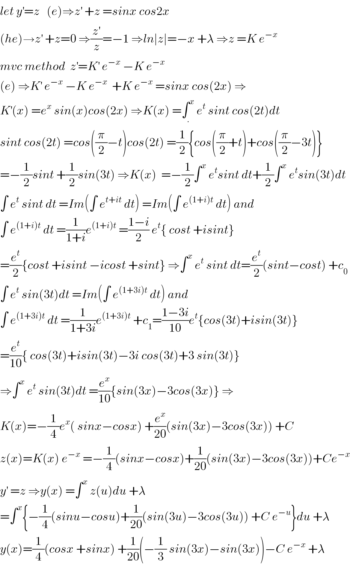 let y^′ =z   (e)⇒z^′  +z =sinx cos2x  (he)→z^′  +z=0 ⇒(z^′ /z)=−1 ⇒ln∣z∣=−x +λ ⇒z =K e^(−x)    mvc method  z^′ =K^′  e^(−x)  −K e^(−x)   (e) ⇒K^′  e^(−x)  −K e^(−x)   +K e^(−x)  =sinx cos(2x) ⇒  K^′ (x) =e^x  sin(x)cos(2x) ⇒K(x) =∫_. ^x  e^t  sint cos(2t)dt  sint cos(2t) =cos((π/2)−t)cos(2t) =(1/2){cos((π/2)+t)+cos((π/2)−3t)}  =−(1/2)sint +(1/2)sin(3t) ⇒K(x)  =−(1/2)∫^x  e^t sint dt+(1/2)∫^x  e^t sin(3t)dt  ∫ e^t  sint dt =Im(∫ e^(t+it)  dt) =Im(∫ e^((1+i)t)  dt) and  ∫ e^((1+i)t)  dt =(1/(1+i))e^((1+i)t)  =((1−i)/2) e^t { cost +isint}  =(e^t /2){cost +isint −icost +sint} ⇒∫^x  e^t  sint dt=(e^t /2)(sint−cost) +c_0   ∫ e^t  sin(3t)dt =Im(∫ e^((1+3i)t)  dt) and   ∫ e^((1+3i)t)  dt =(1/(1+3i))e^((1+3i)t)  +c_1 =((1−3i)/(10))e^t {cos(3t)+isin(3t)}  =(e^t /(10)){ cos(3t)+isin(3t)−3i cos(3t)+3 sin(3t)}  ⇒∫^x  e^t  sin(3t)dt =(e^x /(10)){sin(3x)−3cos(3x)} ⇒  K(x)=−(1/4)e^x ( sinx−cosx) +(e^x /(20))(sin(3x)−3cos(3x)) +C  z(x)=K(x) e^(−x)  =−(1/4)(sinx−cosx)+(1/(20))(sin(3x)−3cos(3x))+Ce^(−x)   y^′  =z ⇒y(x) =∫^x  z(u)du +λ  =∫^x {−(1/4)(sinu−cosu)+(1/(20))(sin(3u)−3cos(3u)) +C e^(−u) }du +λ  y(x)=(1/4)(cosx +sinx) +(1/(20))(−(1/3) sin(3x)−sin(3x))−C e^(−x)  +λ    