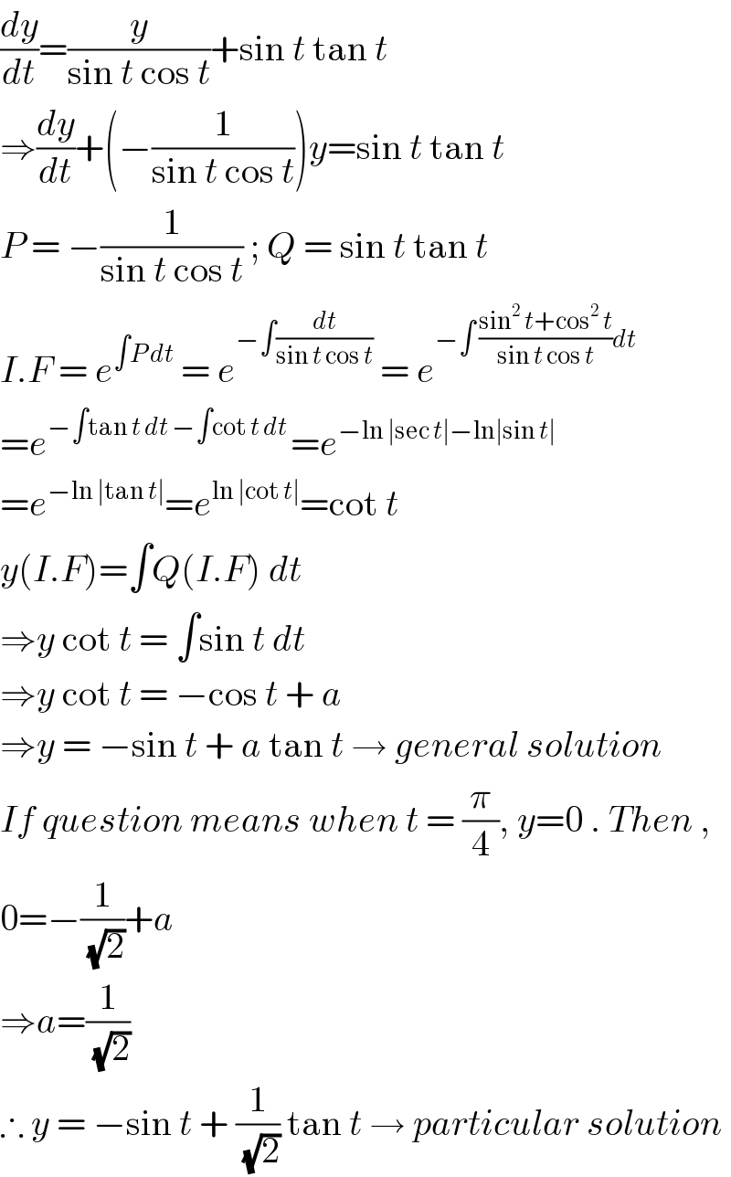 (dy/dt)=(y/(sin t cos t))+sin t tan t  ⇒(dy/dt)+(−(1/(sin t cos t)))y=sin t tan t  P = −(1/(sin t cos t)) ; Q = sin t tan t  I.F = e^(∫P dt)  = e^(−∫(dt/(sin t cos t)))  = e^(−∫ ((sin^2  t+cos^2  t)/(sin t cos t))dt)   =e^(−∫tan t dt −∫cot t dt ) =e^(−ln ∣sec t∣−ln∣sin t∣ )   =e^(−ln ∣tan t∣) =e^(ln ∣cot t∣) =cot t  y(I.F)=∫Q(I.F) dt  ⇒y cot t = ∫sin t dt  ⇒y cot t = −cos t + a  ⇒y = −sin t + a tan t → general solution  If question means when t = (π/4), y=0 . Then ,  0=−(1/(√2))+a  ⇒a=(1/(√2))  ∴ y = −sin t + (1/(√2)) tan t → particular solution  