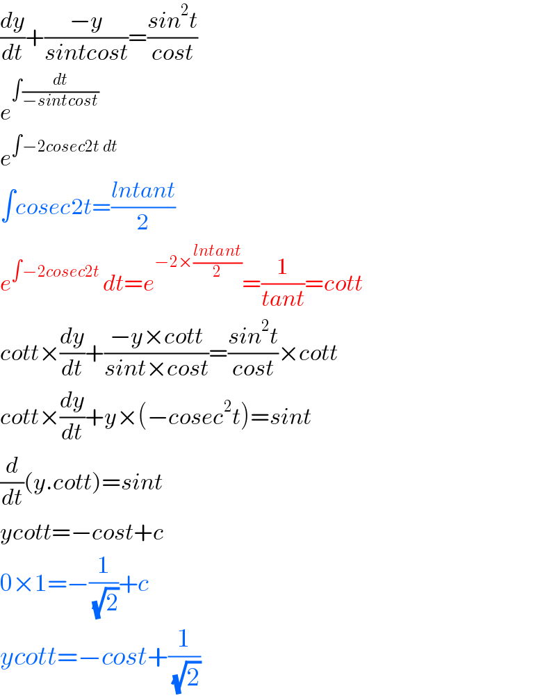 (dy/dt)+((−y)/(sintcost))=((sin^2 t)/(cost))  e^(∫(dt/(−sintcost)))   e^(∫−2cosec2t dt)   ∫cosec2t=((lntant)/2)  e^(∫−2cosec2t ) dt=e^(−2×((lntant)/2)) =(1/(tant))=cott  cott×(dy/dt)+((−y×cott)/(sint×cost))=((sin^2 t)/(cost))×cott  cott×(dy/dt)+y×(−cosec^2 t)=sint  (d/dt)(y.cott)=sint  ycott=−cost+c  0×1=−(1/(√2))+c  ycott=−cost+(1/(√2))  