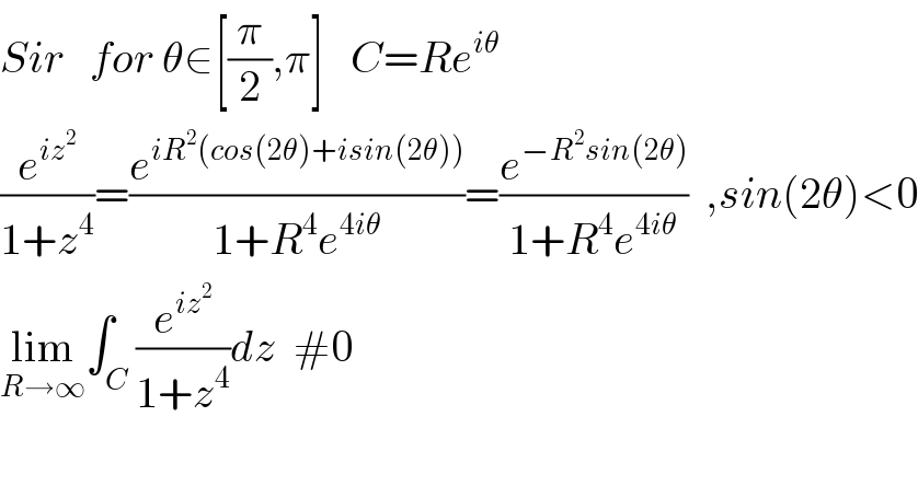 Sir   for θ∈[(π/2),π]   C=Re^(iθ)   (e^(iz^2 ) /(1+z^4 ))=(e^(iR^2 (cos(2θ)+isin(2θ))) /(1+R^4 e^(4iθ) ))=(e^(−R^2 sin(2θ)) /(1+R^4 e^(4iθ) ))  ,sin(2θ)<0  lim_(R→∞) ∫_C (e^(iz^2 ) /(1+z^4 ))dz  #0    