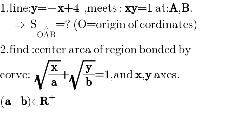 1.line:y=−x+4  ,meets : xy=1 at:A,B.        ⇒  S_(OA^△ B) =? (O=origin of cordinates)  2.find :center area of region bonded by  corve:  (√(x/a))+(√(y/b))=1,and x,y axes.  (a≠b)∈R^+   