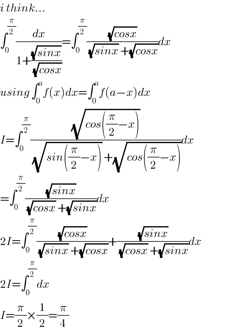 i think...  ∫_0 ^(π/2) (dx/(1+((√(sinx))/(√(cosx)))))=∫_0 ^(π/2) ((√(cosx))/((√(sinx)) +(√(cosx))))dx  using ∫_0 ^a f(x)dx=∫_0 ^a f(a−x)dx  I=∫_0 ^(π/2) ((√(cos((π/2)−x)))/((√(sin((π/2)−x))) +(√(cos((π/2)−x)))))dx  =∫_0 ^(π/2) ((√(sinx))/((√(cosx)) +(√(sinx))))dx  2I=∫_0 ^(π/2) ((√(cosx))/((√(sinx)) +(√(cosx))))+((√(sinx))/((√(cosx)) +(√(sinx))))dx  2I=∫_0 ^(π/2) dx  I=(π/2)×(1/2)=(π/4)  
