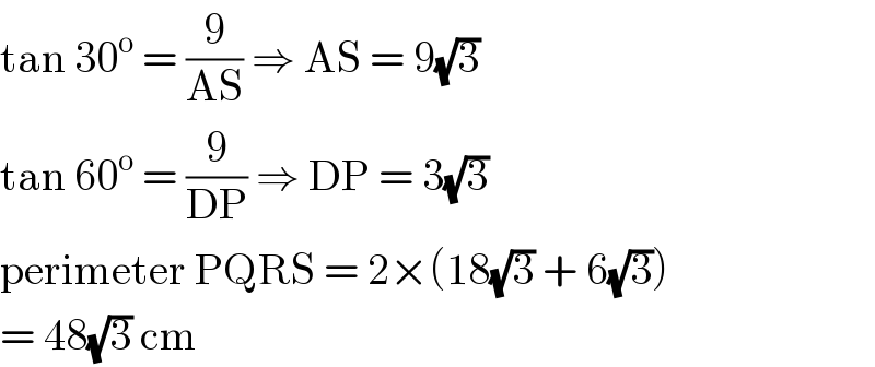 tan 30^o  = (9/(AS)) ⇒ AS = 9(√3)  tan 60^o  = (9/(DP)) ⇒ DP = 3(√3)  perimeter PQRS = 2×(18(√3) + 6(√3))  = 48(√3) cm  
