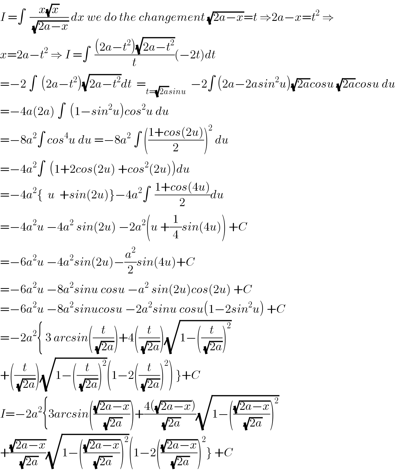 I =∫  ((x(√x))/(√(2a−x))) dx we do the changement (√(2a−x))=t ⇒2a−x=t^2  ⇒  x=2a−t^2  ⇒ I =∫  (((2a−t^2 )(√(2a−t^2 )))/t)(−2t)dt  =−2 ∫  (2a−t^2 )(√(2a−t^2 ))dt  =_(t=(√(2a))sinu)   −2∫ (2a−2asin^2 u)(√(2a))cosu (√(2a))cosu du  =−4a(2a) ∫  (1−sin^2 u)cos^2 u du  =−8a^2 ∫ cos^4 u du =−8a^2  ∫ (((1+cos(2u))/2))^2  du  =−4a^2 ∫  (1+2cos(2u) +cos^2 (2u))du  =−4a^2 {  u  +sin(2u)}−4a^2 ∫  ((1+cos(4u))/2)du  =−4a^2 u −4a^2  sin(2u) −2a^2 (u +(1/4)sin(4u)) +C  =−6a^2 u −4a^2 sin(2u)−(a^2 /2)sin(4u)+C  =−6a^2 u −8a^2 sinu cosu −a^2  sin(2u)cos(2u) +C  =−6a^2 u −8a^2 sinucosu −2a^2 sinu cosu(1−2sin^2 u) +C  =−2a^2 { 3 arcsin((t/(√(2a))))+4((t/(√(2a))))(√(1−((t/(√(2a))))^2 ))  +((t/(√(2a))))(√(1−((t/(√(2a))))^2 ))(1−2((t/(√(2a))))^2 ) }+C  I=−2a^2 {3arcsin(((√(2a−x))/(√(2a))))+((4((√(2a−x))))/(√(2a)))(√(1−(((√(2a−x))/(√(2a))))^2 ))  +((√(2a−x))/(√(2a)))(√(1−(((√(2a−x))/(√(2a))))^2 ))(1−2(((√(2a−x))/(√(2a))))^2 } +C  