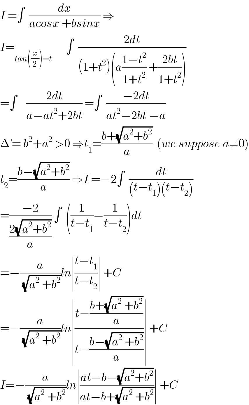 I =∫  (dx/(acosx +bsinx)) ⇒  I=_(tan((x/2))=t)       ∫  ((2dt)/((1+t^2 )(a((1−t^2 )/(1+t^2 )) +((2bt)/(1+t^2 )))))  =∫    ((2dt)/(a−at^2 +2bt)) =∫  ((−2dt)/(at^2 −2bt −a))  Δ^′ = b^2 +a^2  >0 ⇒t_1 =((b+(√(a^2 +b^2 )))/a)  (we suppose a≠0)  t_2 =((b−(√(a^2 +b^2 )))/a) ⇒I =−2∫  (dt/((t−t_1 )(t−t_2 )))  =((−2)/((2(√(a^2 +b^2 )))/a)) ∫  ((1/(t−t_1 ))−(1/(t−t_2 )))dt  =−(a/(√(a^2  +b^2 )))ln∣((t−t_1 )/(t−t_2 ))∣ +C  =−(a/(√(a^2  +b^2 )))ln∣((t−((b+(√(a^2  +b^2 )))/a))/(t−((b−(√(a^2  +b^2 )))/a)))∣ +C  I=−(a/(√(a^2  +b^2 )))ln∣((at−b−(√(a^2 +b^2 )))/(at−b+(√(a^2  +b^2 ))))∣ +C  