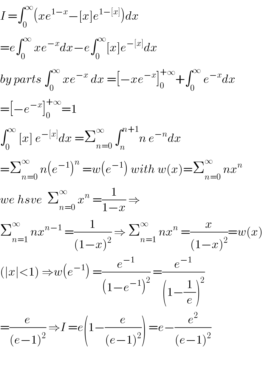 I =∫_0 ^∞ (xe^(1−x) −[x]e^(1−[x]) )dx  =e∫_0 ^∞  xe^(−x) dx−e∫_0 ^∞ [x]e^(−[x]) dx  by parts ∫_0 ^∞  xe^(−x)  dx =[−xe^(−x) ]_0 ^(+∞) +∫_0 ^∞  e^(−x) dx  =[−e^(−x) ]_0 ^(+∞) =1  ∫_0 ^∞  [x] e^(−[x]) dx =Σ_(n=0) ^∞  ∫_n ^(n+1) n e^(−n) dx  =Σ_(n=0) ^∞  n(e^(−1) )^n  =w(e^(−1) ) with w(x)=Σ_(n=0) ^∞  nx^n   we hsve  Σ_(n=0) ^∞  x^n  =(1/(1−x)) ⇒  Σ_(n=1) ^∞  nx^(n−1)  =(1/((1−x)^2 )) ⇒ Σ_(n=1) ^∞  nx^n  =(x/((1−x)^2 ))=w(x)  (∣x∣<1) ⇒w(e^(−1) ) =(e^(−1) /((1−e^(−1) )^2 )) =(e^(−1) /((1−(1/e))^2 ))  =(e/((e−1)^2 )) ⇒I =e(1−(e/((e−1)^2 ))) =e−(e^2 /((e−1)^2 ))    