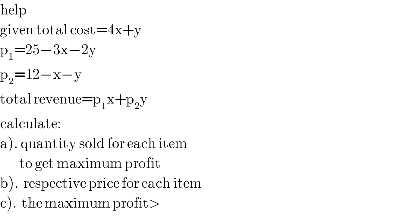 help   given total cost=4x+y  p_1 =25−3x−2y  p_2 =12−x−y  total revenue=p_1 x+p_2 y  calculate:  a). quantity sold for each item          to get maximum profit  b).  respective price for each item  c).  the maximum profit>  