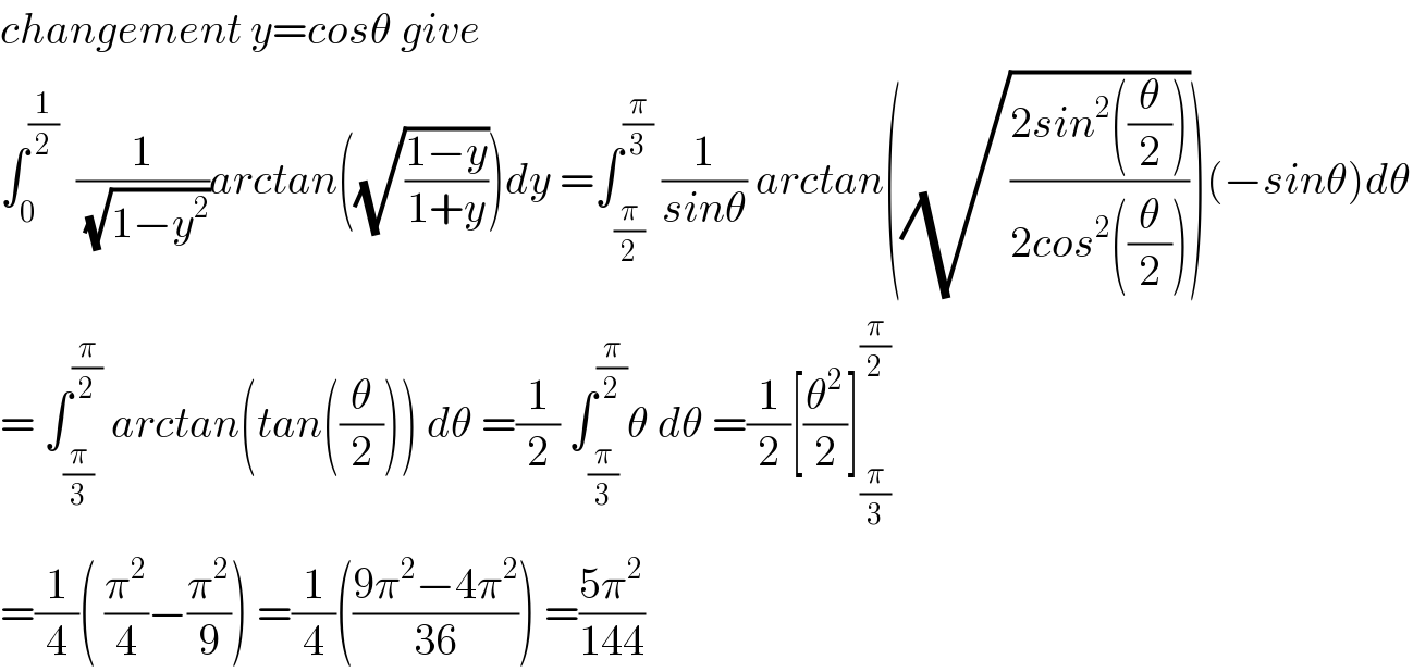 changement y=cosθ give   ∫_0 ^(1/2)   (1/(√(1−y^2 )))arctan((√((1−y)/(1+y))))dy =∫_(π/2) ^(π/3)  (1/(sinθ)) arctan((√((2sin^2 ((θ/2)))/(2cos^2 ((θ/2))))))(−sinθ)dθ  = ∫_(π/3) ^(π/2)  arctan(tan((θ/2))) dθ =(1/2) ∫_(π/3) ^(π/2) θ dθ =(1/2)[(θ^2 /2)]_(π/3) ^(π/2)   =(1/4)( (π^2 /4)−(π^2 /9)) =(1/4)(((9π^2 −4π^2 )/(36))) =((5π^2 )/(144))  