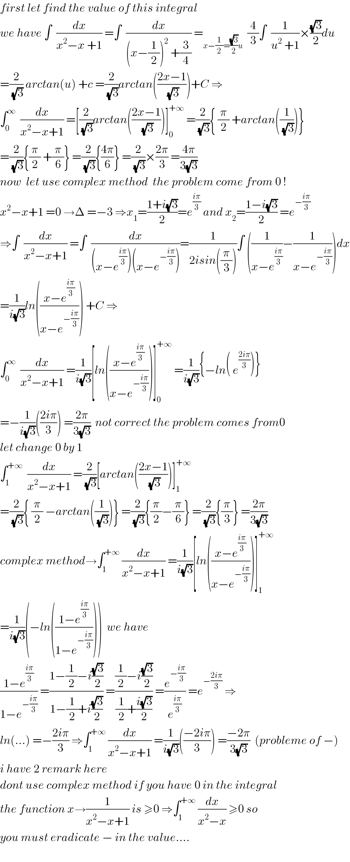 first let find the value of this integral  we have ∫  (dx/(x^2 −x +1)) =∫  (dx/((x−(1/2))^2  +(3/4))) =_(x−(1/2)=((√3)/2)u)   (4/3)∫  (1/(u^2  +1))×((√3)/2)du  =(2/(√3)) arctan(u) +c =(2/(√3))arctan(((2x−1)/(√3)))+C ⇒  ∫_0 ^∞   (dx/(x^2 −x+1)) =[(2/(√3))arctan(((2x−1)/(√3)))]_0 ^(+∞)  =(2/(√3)){ (π/2) +arctan((1/(√3)))}  =(2/(√3)){(π/2) +(π/6)} =(2/(√3)){((4π)/6)} =(2/(√3))×((2π)/3) =((4π)/(3(√3)))  now  let use complex method  the problem come from 0 !  x^2 −x+1 =0 →Δ =−3 ⇒x_1 =((1+i(√3))/2)=e^((iπ)/3)  and x_2 =((1−i(√3))/2) =e^(−((iπ)/3))   ⇒∫  (dx/(x^2 −x+1)) =∫  (dx/((x−e^((iπ)/3) )(x−e^(−((iπ)/3)) )))=(1/(2isin((π/3))))∫ ((1/(x−e^((iπ)/3) ))−(1/(x−e^(−((iπ)/3)) )))dx  =(1/(i(√3)))ln(((x−e^((iπ)/3) )/(x−e^(−((iπ)/3)) ))) +C ⇒  ∫_0 ^∞   (dx/(x^2 −x+1)) =(1/(i(√3)))[ln(((x−e^((iπ)/3) )/(x−e^(−((iπ)/3)) )))]_0 ^(+∞)  =(1/(i(√3))){−ln( e^((2iπ)/3) )}  =−(1/(i(√3)))(((2iπ)/3)) =((2π)/(3(√3)))  not correct the problem comes from0  let change 0 by 1  ∫_1 ^(+∞)   (dx/(x^2 −x+1)) =(2/(√3))[arctan(((2x−1)/(√3)))]_1 ^(+∞)   =(2/(√3)){ (π/2) −arctan((1/(√3)))} =(2/(√3)){(π/2)−(π/6)} =(2/(√3)){(π/3)} =((2π)/(3(√3)))  complex method→∫_1 ^(+∞)  (dx/(x^2 −x+1)) =(1/(i(√3)))[ln(((x−e^((iπ)/3) )/(x−e^(−((iπ)/3)) )))]_1 ^(+∞)   =(1/(i(√3)))(−ln(((1−e^((iπ)/3) )/(1−e^(−((iπ)/3)) ))))  we have  ((1−e^((iπ)/3) )/(1−e^(−((iπ)/3)) )) =((1−(1/2)−i((√3)/2))/(1−(1/2)+i((√3)/2))) =(((1/2)−i((√3)/2))/((1/2)+((i(√3))/2))) =(e^(−((iπ)/3)) /e^((iπ)/3) ) =e^(−((2iπ)/3))  ⇒  ln(...) =−((2iπ)/3) ⇒∫_1 ^(+∞)  (dx/(x^2 −x+1)) =(1/(i(√3)))(((−2iπ)/3)) =((−2π)/(3(√3)))  (probleme of −)  i have 2 remark here    dont use complex method if you have 0 in the integral  the function x→(1/(x^2 −x+1)) is ≥0 ⇒∫_1 ^(+∞)  (dx/(x^2 −x)) ≥0 so  you must eradicate − in the value....    