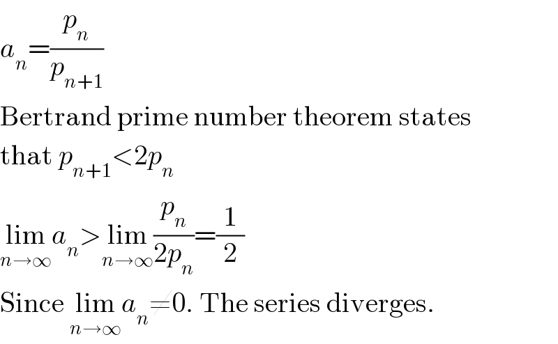 a_n =(p_n /p_(n+1) )  Bertrand prime number theorem states  that p_(n+1) <2p_n   lim_(n→∞) a_n >lim_(n→∞) (p_n /(2p_n ))=(1/2)  Since lim_(n→∞) a_n ≠0. The series diverges.  
