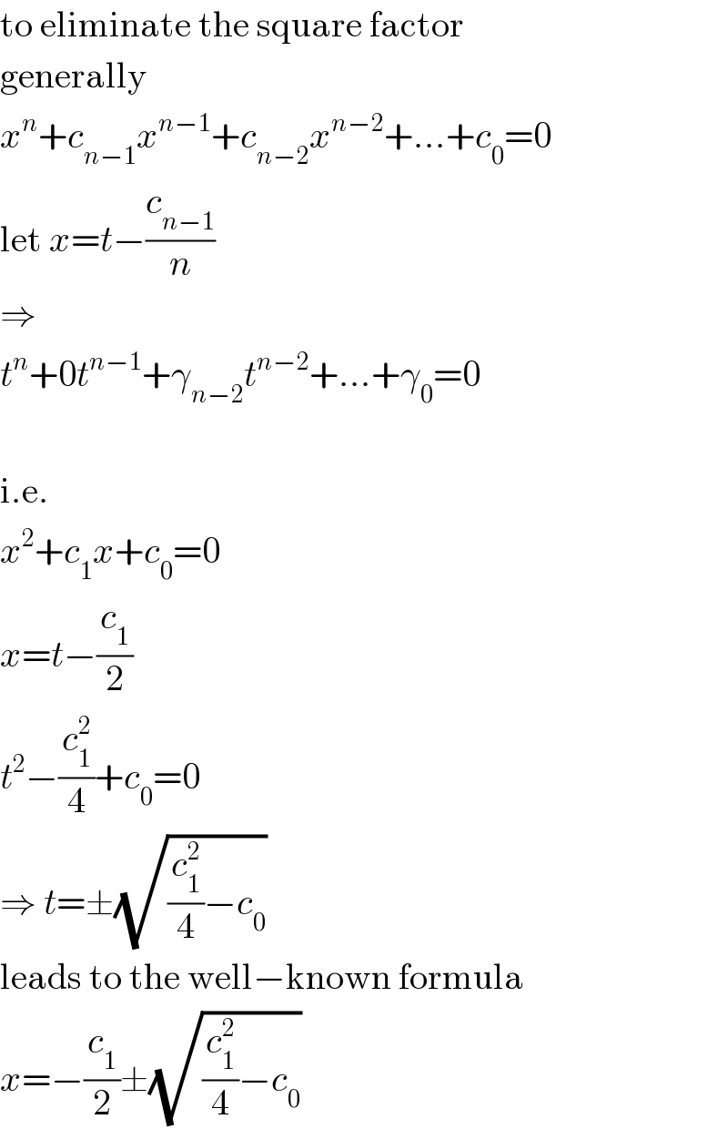 to eliminate the square factor  generally  x^n +c_(n−1) x^(n−1) +c_(n−2) x^(n−2) +...+c_0 =0  let x=t−(c_(n−1) /n)  ⇒  t^n +0t^(n−1) +γ_(n−2) t^(n−2) +...+γ_0 =0    i.e.  x^2 +c_1 x+c_0 =0  x=t−(c_1 /2)  t^2 −(c_1 ^2 /4)+c_0 =0  ⇒ t=±(√((c_1 ^2 /4)−c_0 ))  leads to the well−known formula  x=−(c_1 /2)±(√((c_1 ^2 /4)−c_0 ))  