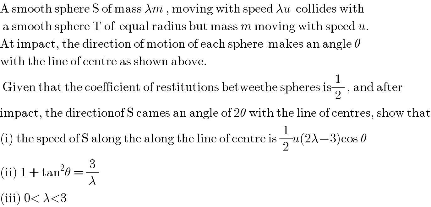 A smooth sphere S of mass λm , moving with speed λu  collides with   a smooth sphere T of  equal radius but mass m moving with speed u.  At impact, the direction of motion of each sphere  makes an angle θ  with the line of centre as shown above.   Given that the coefficient of restitutions betweethe spheres is(1/2) , and after  impact, the directionof S cames an angle of 2θ with the line of centres, show that  (i) the speed of S along the along the line of centre is (1/2)u(2λ−3)cos θ  (ii) 1 + tan^2 θ = (3/λ)  (iii) 0< λ<3  