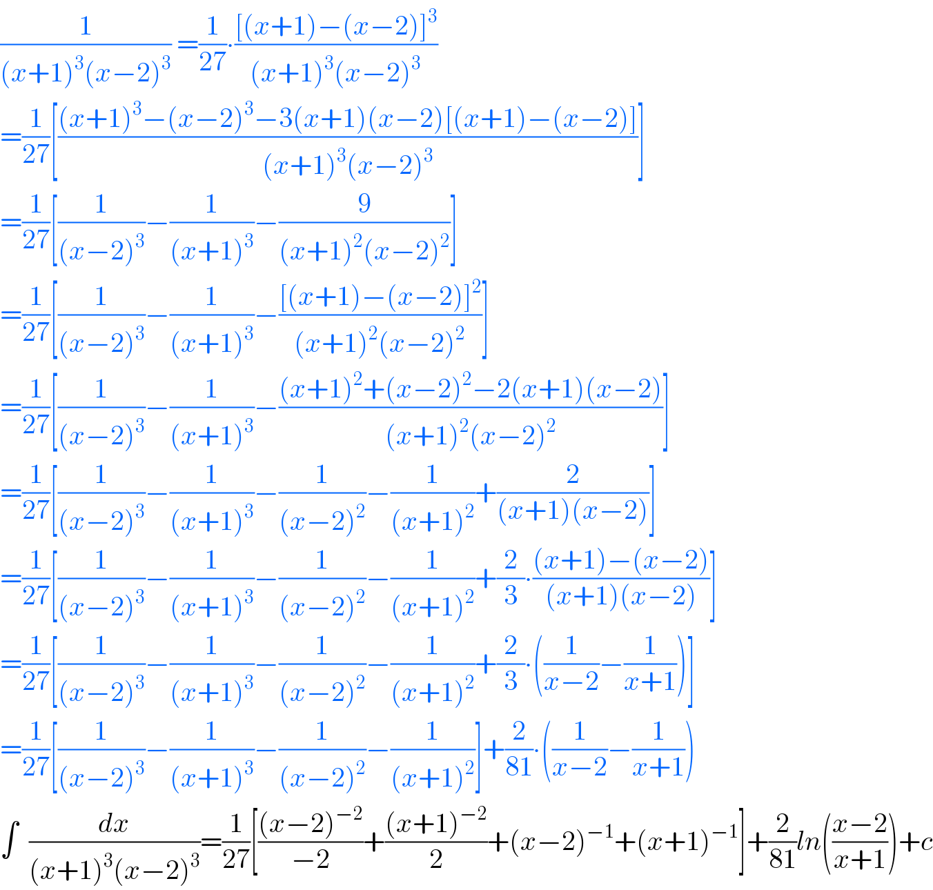 (1/((x+1)^3 (x−2)^3 )) =(1/(27))∙(([(x+1)−(x−2)]^3 )/((x+1)^3 (x−2)^3 ))  =(1/(27))[(((x+1)^3 −(x−2)^3 −3(x+1)(x−2)[(x+1)−(x−2)])/((x+1)^3 (x−2)^3 ))]  =(1/(27))[(1/((x−2)^3 ))−(1/((x+1)^3 ))−(9/((x+1)^2 (x−2)^2 ))]  =(1/(27))[(1/((x−2)^3 ))−(1/((x+1)^3 ))−(([(x+1)−(x−2)]^2 )/((x+1)^2 (x−2)^2 ))]  =(1/(27))[(1/((x−2)^3 ))−(1/((x+1)^3 ))−(((x+1)^2 +(x−2)^2 −2(x+1)(x−2))/((x+1)^2 (x−2)^2 ))]  =(1/(27))[(1/((x−2)^3 ))−(1/((x+1)^3 ))−(1/((x−2)^2 ))−(1/((x+1)^2 ))+(2/((x+1)(x−2)))]  =(1/(27))[(1/((x−2)^3 ))−(1/((x+1)^3 ))−(1/((x−2)^2 ))−(1/((x+1)^2 ))+(2/3)∙(((x+1)−(x−2))/((x+1)(x−2)))]  =(1/(27))[(1/((x−2)^3 ))−(1/((x+1)^3 ))−(1/((x−2)^2 ))−(1/((x+1)^2 ))+(2/3)∙((1/(x−2))−(1/(x+1)))]  =(1/(27))[(1/((x−2)^3 ))−(1/((x+1)^3 ))−(1/((x−2)^2 ))−(1/((x+1)^2 ))]+(2/(81))∙((1/(x−2))−(1/(x+1)))  ∫  (dx/((x+1)^3 (x−2)^3 ))=(1/(27))[(((x−2)^(−2) )/(−2))+(((x+1)^(−2) )/2)+(x−2)^(−1) +(x+1)^(−1) ]+(2/(81))ln(((x−2)/(x+1)))+c  