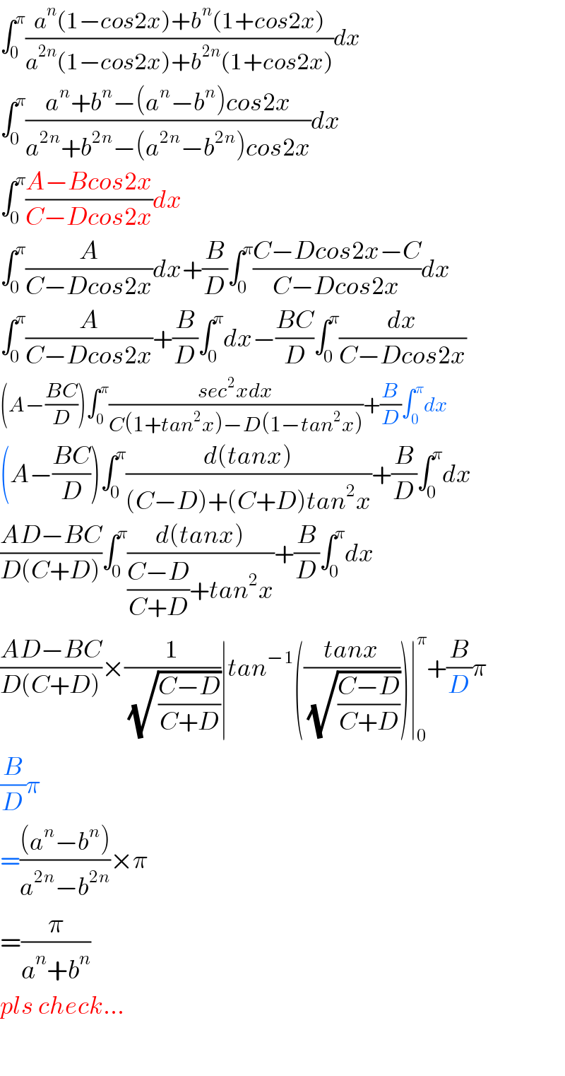 ∫_0 ^π ((a^n (1−cos2x)+b^n (1+cos2x))/(a^(2n) (1−cos2x)+b^(2n) (1+cos2x)))dx  ∫_0 ^π ((a^n +b^n −(a^n −b^n )cos2x)/(a^(2n) +b^(2n) −(a^(2n) −b^(2n) )cos2x))dx  ∫_0 ^π ((A−Bcos2x)/(C−Dcos2x))dx  ∫_0 ^π (A/(C−Dcos2x))dx+(B/D)∫_0 ^π ((C−Dcos2x−C)/(C−Dcos2x))dx  ∫_0 ^π (A/(C−Dcos2x))+(B/D)∫_0 ^π dx−((BC)/D)∫_0 ^π (dx/(C−Dcos2x))  (A−((BC)/D))∫_0 ^π ((sec^2 xdx)/(C(1+tan^2 x)−D(1−tan^2 x)))+(B/D)∫_0 ^π dx  (A−((BC)/D))∫_0 ^π ((d(tanx))/((C−D)+(C+D)tan^2 x))+(B/D)∫_0 ^π dx  ((AD−BC)/(D(C+D)))∫_0 ^π ((d(tanx))/(((C−D)/(C+D))+tan^2 x))+(B/D)∫_0 ^π dx  ((AD−BC)/(D(C+D)))×(1/(√((C−D)/(C+D))))∣tan^(−1) (((tanx)/(√((C−D)/(C+D)))))∣_0 ^π +(B/D)π  (B/D)π  =(((a^n −b^n ))/(a^(2n) −b^(2n) ))×π  =(π/(a^n +b^n ))  pls check...    