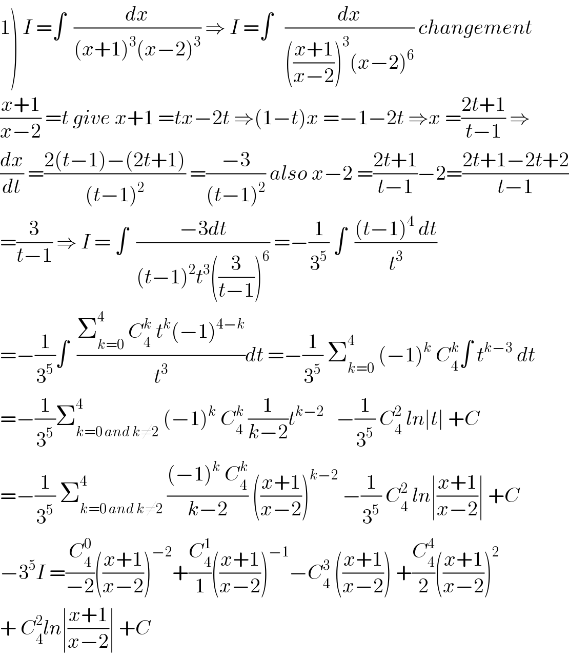 1) I =∫  (dx/((x+1)^3 (x−2)^3 )) ⇒ I =∫   (dx/((((x+1)/(x−2)))^3 (x−2)^6 )) changement  ((x+1)/(x−2)) =t give x+1 =tx−2t ⇒(1−t)x =−1−2t ⇒x =((2t+1)/(t−1)) ⇒  (dx/dt) =((2(t−1)−(2t+1))/((t−1)^2 )) =((−3)/((t−1)^2 )) also x−2 =((2t+1)/(t−1))−2=((2t+1−2t+2)/(t−1))  =(3/(t−1)) ⇒ I = ∫  ((−3dt)/((t−1)^2 t^3 ((3/(t−1)))^6 )) =−(1/3^5 ) ∫  (((t−1)^4  dt)/t^3 )  =−(1/3^5 )∫  ((Σ_(k=0) ^4  C_4 ^k  t^k (−1)^(4−k) )/t^3 )dt =−(1/3^5 ) Σ_(k=0) ^4  (−1)^k  C_4 ^k ∫ t^(k−3)  dt  =−(1/3^5 )Σ_(k=0 and k≠2) ^4  (−1)^k  C_4 ^k  (1/(k−2))t^(k−2)    −(1/3^5 ) C_4 ^2  ln∣t∣ +C  =−(1/3^5 ) Σ_(k=0 and k≠2) ^4  (((−1)^k  C_4 ^k )/(k−2)) (((x+1)/(x−2)))^(k−2)  −(1/3^5 ) C_4 ^2  ln∣((x+1)/(x−2))∣ +C  −3^5 I =(C_4 ^0 /(−2))(((x+1)/(x−2)))^(−2) +(C_4 ^1 /1)(((x+1)/(x−2)))^(−1) −C_4 ^3  (((x+1)/(x−2))) +(C_4 ^4 /2)(((x+1)/(x−2)))^2   + C_4 ^2 ln∣((x+1)/(x−2))∣ +C  