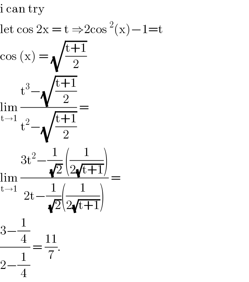 i can try  let cos 2x = t ⇒2cos^2 (x)−1=t  cos (x) = (√((t+1)/2))  lim_(t→1)  ((t^3 −(√((t+1)/2)))/(t^2 −(√((t+1)/2)))) =   lim_(t→1)  ((3t^2 −(1/(√2)) ((1/(2(√(t+1))))))/(2t−(1/(√2))((1/(2(√(t+1))))))) =   ((3−(1/4))/(2−(1/4))) = ((11)/7).  
