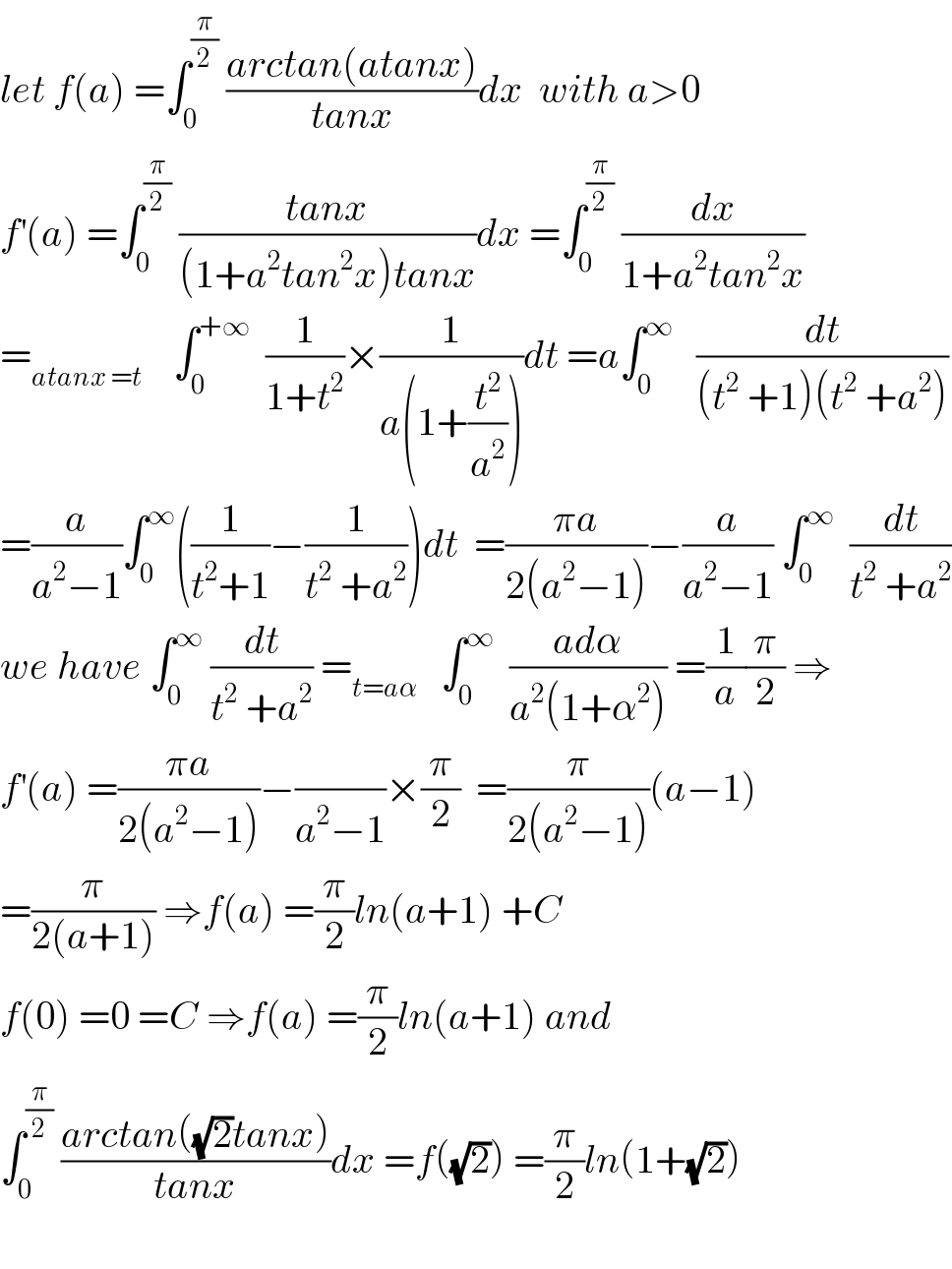 let f(a) =∫_0 ^(π/2)  ((arctan(atanx))/(tanx))dx  with a>0  f^′ (a) =∫_0 ^(π/2)  ((tanx)/((1+a^2 tan^2 x)tanx))dx =∫_0 ^(π/2)  (dx/(1+a^2 tan^2 x))  =_(atanx =t)     ∫_0 ^(+∞)   (1/(1+t^2 ))×(1/(a(1+(t^2 /a^2 ))))dt =a∫_0 ^∞    (dt/((t^2  +1)(t^2  +a^2 )))  =(a/(a^2 −1))∫_0 ^∞ ((1/(t^2 +1))−(1/(t^2  +a^2 )))dt  =((πa)/(2(a^2 −1)))−(a/(a^2 −1)) ∫_0 ^∞   (dt/(t^2  +a^2 ))  we have ∫_0 ^∞  (dt/(t^2  +a^2 )) =_(t=aα)    ∫_0 ^∞   ((adα)/(a^2 (1+α^2 ))) =(1/a)(π/2) ⇒  f^′ (a) =((πa)/(2(a^2 −1)))−(/(a^2 −1))×(π/2)  =(π/(2(a^2 −1)))(a−1)  =(π/(2(a+1))) ⇒f(a) =(π/2)ln(a+1) +C  f(0) =0 =C ⇒f(a) =(π/2)ln(a+1) and  ∫_0 ^(π/2)  ((arctan((√2)tanx))/(tanx))dx =f((√2)) =(π/2)ln(1+(√2))    
