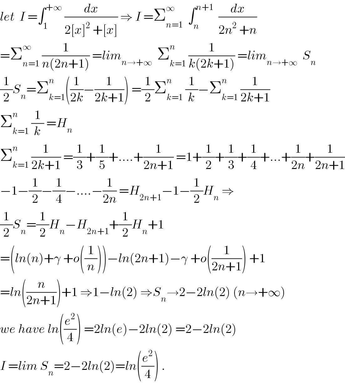 let  I =∫_1 ^(+∞)  (dx/(2[x]^2  +[x])) ⇒ I =Σ_(n=1) ^∞   ∫_n ^(n+1)   (dx/(2n^2  +n))   =Σ_(n=1) ^∞  (1/(n(2n+1))) =lim_(n→+∞)   Σ_(k=1) ^n  (1/(k(2k+1))) =lim_(n→+∞)   S_n   (1/2)S_n =Σ_(k=1) ^n ((1/(2k))−(1/(2k+1))) =(1/2)Σ_(k=1) ^n  (1/k)−Σ_(k=1) ^n  (1/(2k+1))  Σ_(k=1) ^n  (1/k) =H_n   Σ_(k=1) ^n  (1/(2k+1)) =(1/3)+(1/5)+....+(1/(2n+1)) =1+(1/2)+(1/3)+(1/4)+...+(1/(2n))+(1/(2n+1))  −1−(1/2)−(1/4)−....−(1/(2n)) =H_(2n+1) −1−(1/2)H_n  ⇒  (1/2)S_n =(1/2)H_n −H_(2n+1) +(1/2)H_n +1  =(ln(n)+γ +o((1/n)))−ln(2n+1)−γ +o((1/(2n+1))) +1  =ln((n/(2n+1)))+1 ⇒1−ln(2) ⇒S_n →2−2ln(2) (n→+∞)  we have ln((e^2 /4)) =2ln(e)−2ln(2) =2−2ln(2)  I =lim S_n =2−2ln(2)=ln((e^2 /4)) .  